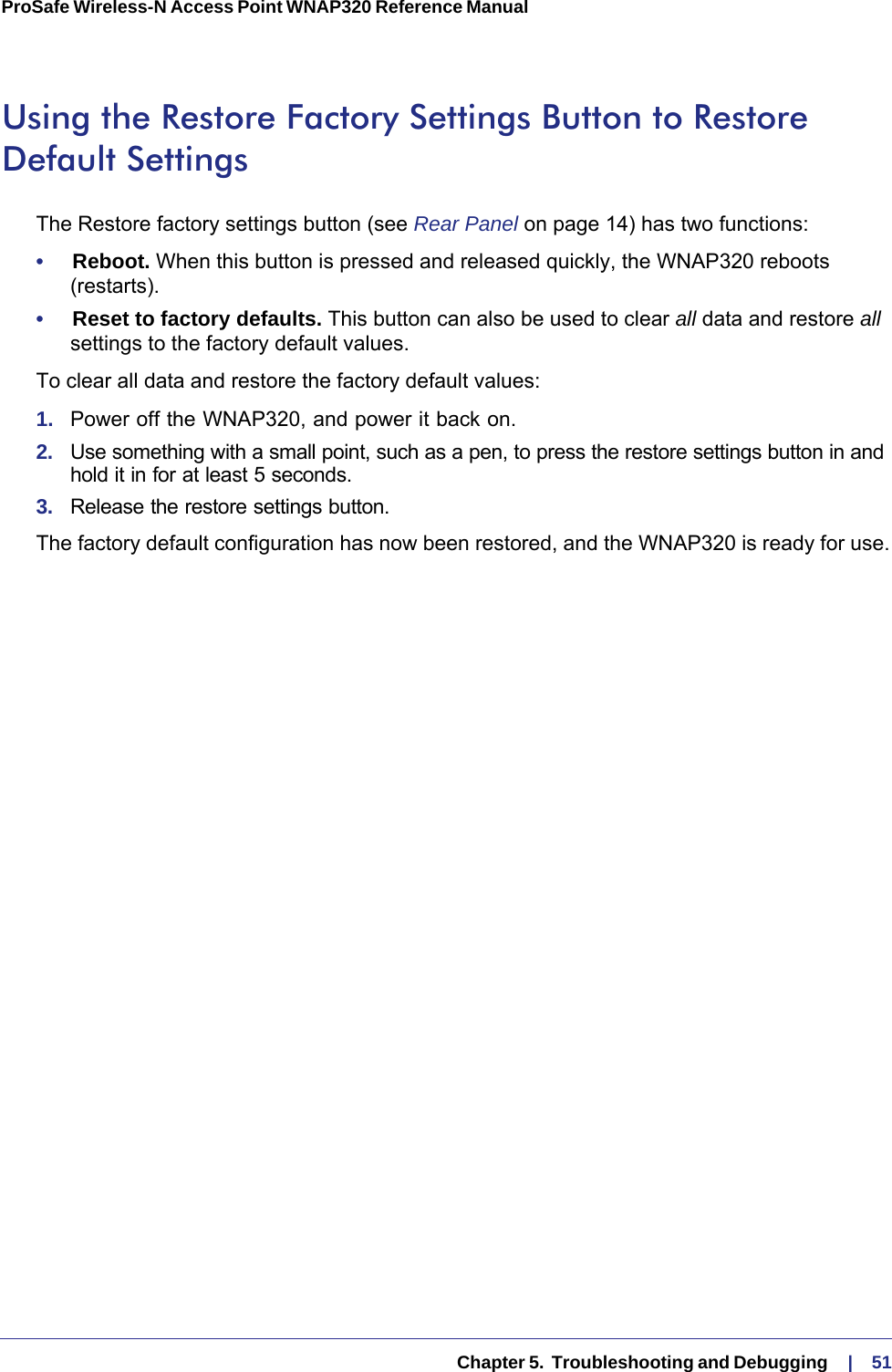   Chapter 5.  Troubleshooting and Debugging     |    51ProSafe Wireless-N Access Point WNAP320 Reference Manual Using the Restore Factory Settings Button to Restore Default SettingsThe Restore factory settings button (see Rear Panel on page  14) has two functions:•     Reboot. When this button is pressed and released quickly, the WNAP320 reboots (restarts).•     Reset to factory defaults. This button can also be used to clear all data and restore all settings to the factory default values.To clear all data and restore the factory default values:1.  Power off the WNAP320, and power it back on.2.  Use something with a small point, such as a pen, to press the restore settings button in and hold it in for at least 5 seconds.3.  Release the restore settings button. The factory default configuration has now been restored, and the WNAP320 is ready for use.