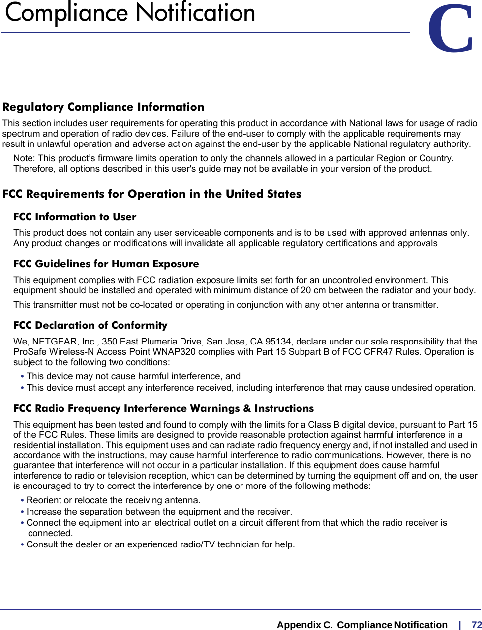   Appendix C.  Compliance Notification     |    72CC.   Compliance NotificationRegulatory Compliance InformationThis section includes user requirements for operating this product in accordance with National laws for usage of radio spectrum and operation of radio devices. Failure of the end-user to comply with the applicable requirements may result in unlawful operation and adverse action against the end-user by the applicable National regulatory authority.Note: This product’s firmware limits operation to only the channels allowed in a particular Region or Country.  Therefore, all options described in this user&apos;s guide may not be available in your version of the product.FCC Requirements for Operation in the United States FCC Information to UserThis product does not contain any user serviceable components and is to be used with approved antennas only. Any product changes or modifications will invalidate all applicable regulatory certifications and approvalsFCC Guidelines for Human ExposureThis equipment complies with FCC radiation exposure limits set forth for an uncontrolled environment. This equipment should be installed and operated with minimum distance of 20 cm between the radiator and your body. This transmitter must not be co-located or operating in conjunction with any other antenna or transmitter. FCC Declaration of ConformityWe, NETGEAR, Inc., 350 East Plumeria Drive, San Jose, CA 95134, declare under our sole responsibility that the ProSafe Wireless-N Access Point WNAP320 complies with Part 15 Subpart B of FCC CFR47 Rules. Operation is subject to the following two conditions:• This device may not cause harmful interference, and• This device must accept any interference received, including interference that may cause undesired operation.FCC Radio Frequency Interference Warnings &amp; InstructionsThis equipment has been tested and found to comply with the limits for a Class B digital device, pursuant to Part 15 of the FCC Rules. These limits are designed to provide reasonable protection against harmful interference in a residential installation. This equipment uses and can radiate radio frequency energy and, if not installed and used in accordance with the instructions, may cause harmful interference to radio communications. However, there is no guarantee that interference will not occur in a particular installation. If this equipment does cause harmful interference to radio or television reception, which can be determined by turning the equipment off and on, the user is encouraged to try to correct the interference by one or more of the following methods:• Reorient or relocate the receiving antenna.• Increase the separation between the equipment and the receiver.• Connect the equipment into an electrical outlet on a circuit different from that which the radio receiver is connected.• Consult the dealer or an experienced radio/TV technician for help.