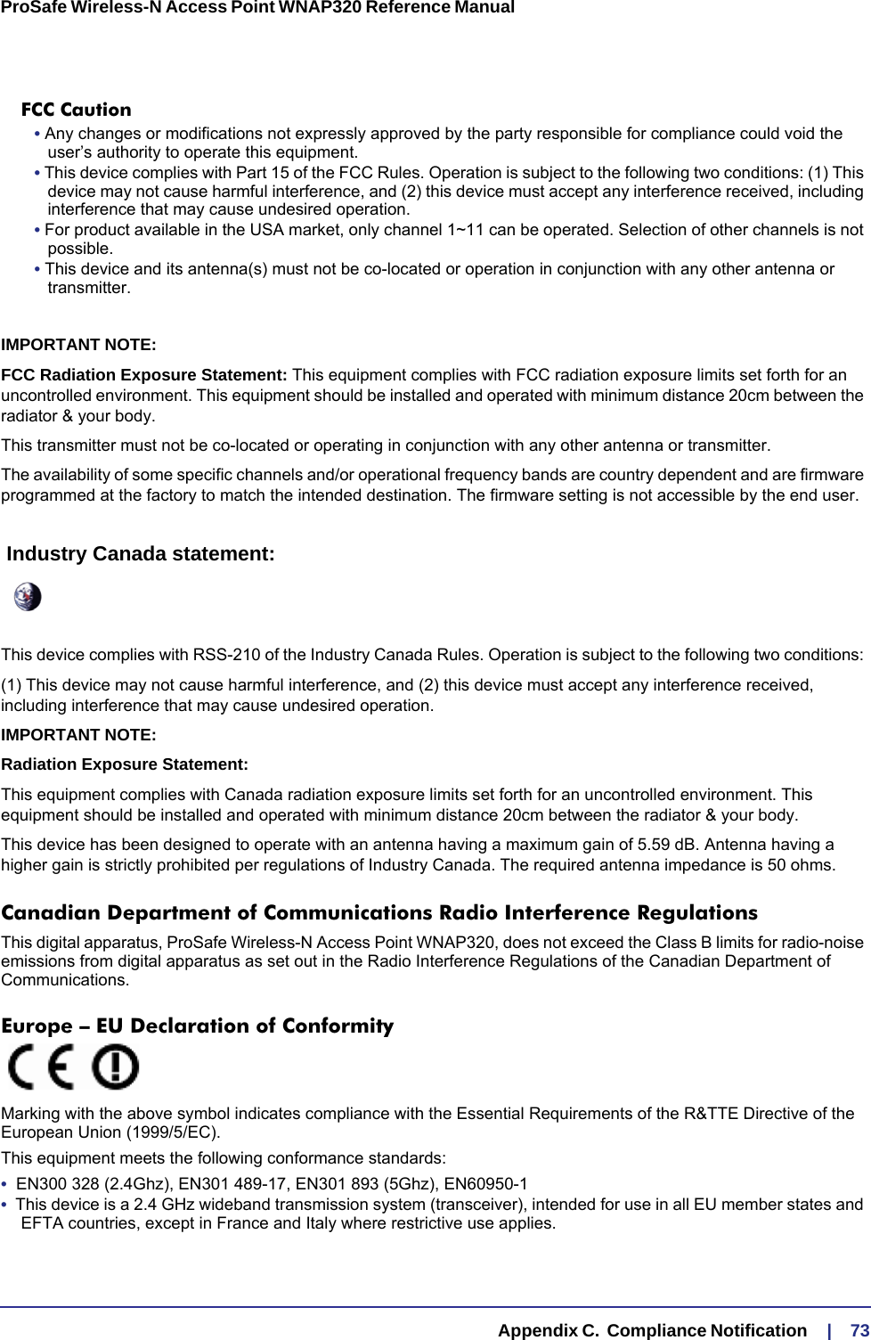   Appendix C.  Compliance Notification     |    73ProSafe Wireless-N Access Point WNAP320 Reference Manual FCC Caution• Any changes or modifications not expressly approved by the party responsible for compliance could void the user’s authority to operate this equipment. • This device complies with Part 15 of the FCC Rules. Operation is subject to the following two conditions: (1) This device may not cause harmful interference, and (2) this device must accept any interference received, including interference that may cause undesired operation. • For product available in the USA market, only channel 1~11 can be operated. Selection of other channels is not possible.• This device and its antenna(s) must not be co-located or operation in conjunction with any other antenna or transmitter.IMPORTANT NOTE:FCC Radiation Exposure Statement: This equipment complies with FCC radiation exposure limits set forth for an uncontrolled environment. This equipment should be installed and operated with minimum distance 20cm between the radiator &amp; your body.This transmitter must not be co-located or operating in conjunction with any other antenna or transmitter.The availability of some specific channels and/or operational frequency bands are country dependent and are firmware programmed at the factory to match the intended destination. The firmware setting is not accessible by the end user. Industry Canada statement:This device complies with RSS-210 of the Industry Canada Rules. Operation is subject to the following two conditions: (1) This device may not cause harmful interference, and (2) this device must accept any interference received, including interference that may cause undesired operation.IMPORTANT NOTE:Radiation Exposure Statement:This equipment complies with Canada radiation exposure limits set forth for an uncontrolled environment. This equipment should be installed and operated with minimum distance 20cm between the radiator &amp; your body.This device has been designed to operate with an antenna having a maximum gain of 5.59 dB. Antenna having a higher gain is strictly prohibited per regulations of Industry Canada. The required antenna impedance is 50 ohms.Canadian Department of Communications Radio Interference RegulationsThis digital apparatus, ProSafe Wireless-N Access Point WNAP320, does not exceed the Class B limits for radio-noise emissions from digital apparatus as set out in the Radio Interference Regulations of the Canadian Department of Communications.Europe – EU Declaration of Conformity Marking with the above symbol indicates compliance with the Essential Requirements of the R&amp;TTE Directive of the European Union (1999/5/EC). This equipment meets the following conformance standards:•  EN300 328 (2.4Ghz), EN301 489-17, EN301 893 (5Ghz), EN60950-1•  This device is a 2.4 GHz wideband transmission system (transceiver), intended for use in all EU member states and EFTA countries, except in France and Italy where restrictive use applies.
