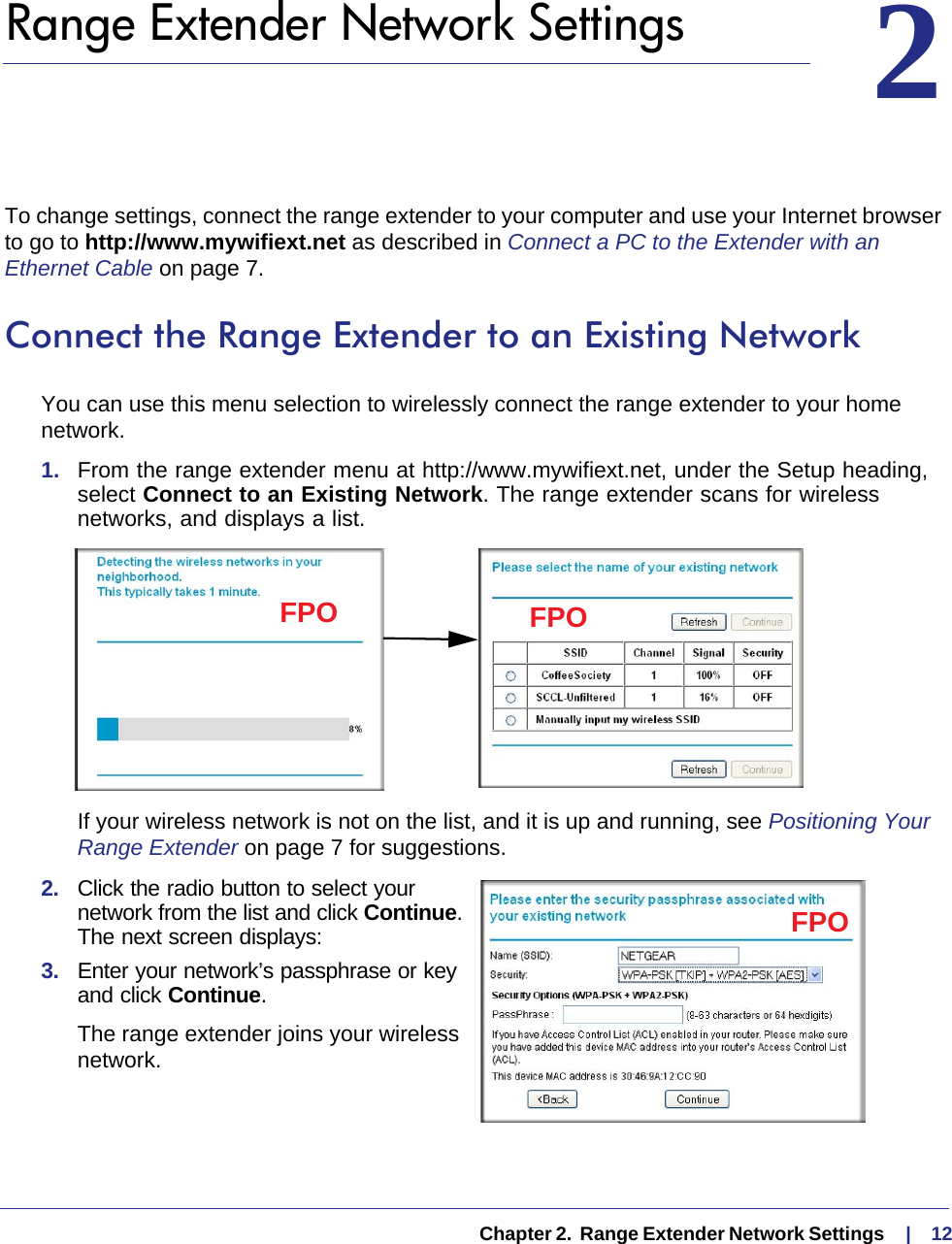   Chapter 2.  Range Extender Network Settings     |    1222.   Range Extender Network SettingsTo change settings, connect the range extender to your computer and use your Internet browser to go to http://www.mywifiext.net as described in Connect a PC to the Extender with an Ethernet Cable on page  7. Connect the Range Extender to an Existing NetworkYou can use this menu selection to wirelessly connect the range extender to your home network.1.  From the range extender menu at http://www.mywifiext.net, under the Setup heading, select Connect to an Existing Network. The range extender scans for wireless networks, and displays a list.FPO FPOIf your wireless network is not on the list, and it is up and running, see Positioning Your Range Extender on page  7 for suggestions.2.  Click the radio button to select your network from the list and click Continue. The next screen displays: FPO3.  Enter your network’s passphrase or key and click Continue. The range extender joins your wireless network.