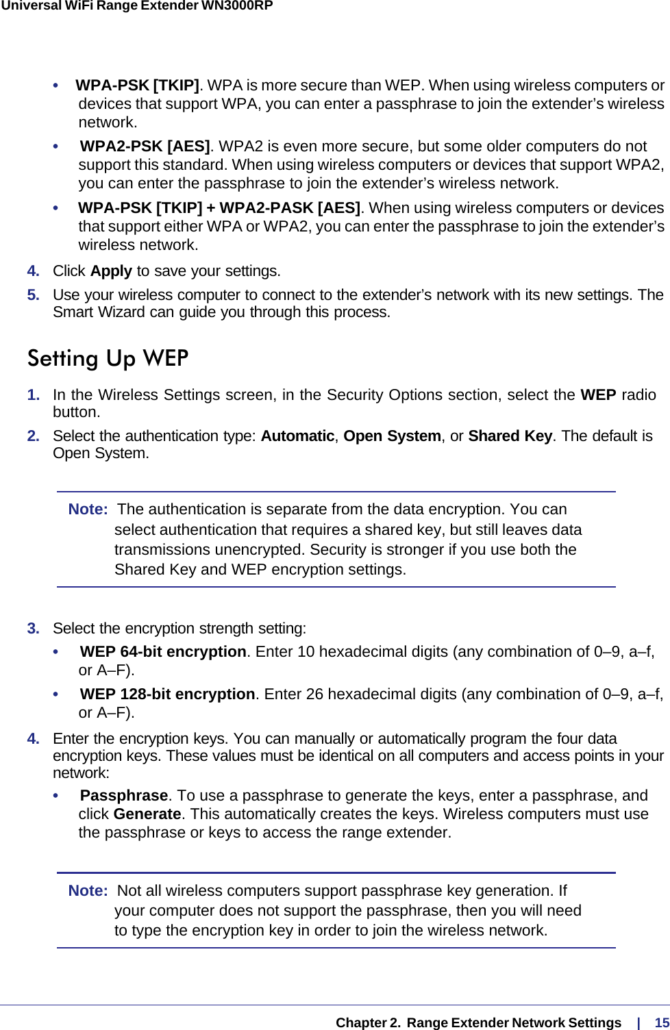   Chapter 2.  Range Extender Network Settings     |    15Universal WiFi Range Extender WN3000RP •     WPA-PSK [TKIP]. WPA is more secure than WEP. When using wireless computers or devices that support WPA, you can enter a passphrase to join the extender’s wireless network.•     WPA2-PSK [AES]. WPA2 is even more secure, but some older computers do not support this standard. When using wireless computers or devices that support WPA2, you can enter the passphrase to join the extender’s wireless network.•     WPA-PSK [TKIP] + WPA2-PASK [AES]. When using wireless computers or devices that support either WPA or WPA2, you can enter the passphrase to join the extender’s wireless network.4.  Click Apply to save your settings.5.  Use your wireless computer to connect to the extender’s network with its new settings. The Smart Wizard can guide you through this process. Setting Up WEP1.  In the Wireless Settings screen, in the Security Options section, select the WEP radio button.2.  Select the authentication type: Automatic, Open System, or Shared Key. The default is Open System.Note:  The authentication is separate from the data encryption. You can select authentication that requires a shared key, but still leaves data transmissions unencrypted. Security is stronger if you use both the Shared Key and WEP encryption settings.3.  Select the encryption strength setting:•     WEP 64-bit encryption. Enter 10 hexadecimal digits (any combination of 0–9, a–f,  or A–F).•     WEP 128-bit encryption. Enter 26 hexadecimal digits (any combination of 0–9, a–f, or A–F).4.  Enter the encryption keys. You can manually or automatically program the four data encryption keys. These values must be identical on all computers and access points in your network:•     Passphrase. To use a passphrase to generate the keys, enter a passphrase, and click Generate. This automatically creates the keys. Wireless computers must use the passphrase or keys to access the range extender. Note:  Not all wireless computers support passphrase key generation. If your computer does not support the passphrase, then you will need to type the encryption key in order to join the wireless network. 
