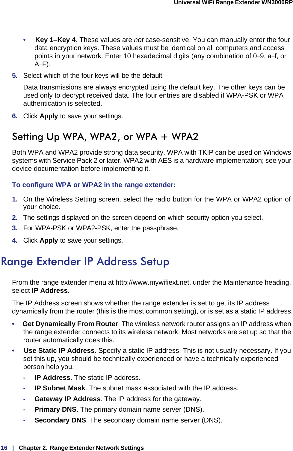 16   |   Chapter 2.  Range Extender Network Settings  Universal WiFi Range Extender WN3000RP •     Key 1–Key 4. These values are not case-sensitive. You can manually enter the four data encryption keys. These values must be identical on all computers and access points in your network. Enter 10 hexadecimal digits (any combination of 0–9, a–f, or A–F).5.  Select which of the four keys will be the default. Data transmissions are always encrypted using the default key. The other keys can be used only to decrypt received data. The four entries are disabled if WPA-PSK or WPA authentication is selected. 6.  Click Apply to save your settings.Setting Up WPA, WPA2, or WPA + WPA2Both WPA and WPA2 provide strong data security. WPA with TKIP can be used on Windows systems with Service Pack 2 or later. WPA2 with AES is a hardware implementation; see your device documentation before implementing it. To configure WPA or WPA2 in the range extender:1.  On the Wireless Setting screen, select the radio button for the WPA or WPA2 option of your choice.2.  The settings displayed on the screen depend on which security option you select.3.  For WPA-PSK or WPA2-PSK, enter the passphrase. 4.  Click Apply to save your settings.Range Extender IP Address SetupFrom the range extender menu at http://www.mywifiext.net, under the Maintenance heading, select IP Address. The IP Address screen shows whether the range extender is set to get its IP address dynamically from the router (this is the most common setting), or is set as a static IP address.•     Get Dynamically From Router. The wireless network router assigns an IP address when the range extender connects to its wireless network. Most networks are set up so that the router automatically does this.•     Use Static IP Address. Specify a static IP address. This is not usually necessary. If you set this up, you should be technically experienced or have a technically experienced person help you.-IP Address. The static IP address.-IP Subnet Mask. The subnet mask associated with the IP address.-Gateway IP Address. The IP address for the gateway.-Primary DNS. The primary domain name server (DNS).-Secondary DNS. The secondary domain name server (DNS).