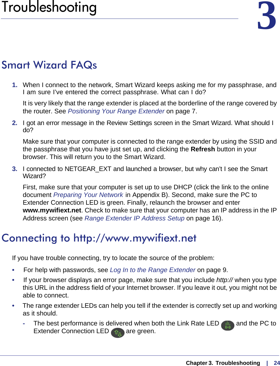   Chapter 3.  Troubleshooting     |    2433.   TroubleshootingSmart Wizard FAQs1.  When I connect to the network, Smart Wizard keeps asking me for my passphrase, and I am sure I’ve entered the correct passphrase. What can I do?It is very likely that the range extender is placed at the borderline of the range covered by the router. See Positioning Your Range Extender on page  7.2.  I got an error message in the Review Settings screen in the Smart Wizard. What should I do?Make sure that your computer is connected to the range extender by using the SSID and the passphrase that you have just set up, and clicking the Refresh button in your browser. This will return you to the Smart Wizard.3.  I connected to NETGEAR_EXT and launched a browser, but why can’t I see the Smart Wizard?First, make sure that your computer is set up to use DHCP (click the link to the online document Preparing Your Network  in Appendix  B). Second, make sure the PC to Extender Connection LED is green. Finally, relaunch the browser and enter www.mywifiext.net. Check to make sure that your computer has an IP address in the IP Address screen (see Range Extender IP Address Setup on page  16).Connecting to http://www.mywifiext.netIf you have trouble connecting, try to locate the source of the problem:•     For help with passwords, see Log In to the Range Extender on page  9.•     If your browser displays an error page, make sure that you include http:// when you type this URL in the address field of your Internet browser. If you leave it out, you might not be able to connect.•     The range extender LEDs can help you tell if the extender is correctly set up and working as it should.-The best performance is delivered when both the Link Rate LED   and the PC to Extender Connection LED   are green.