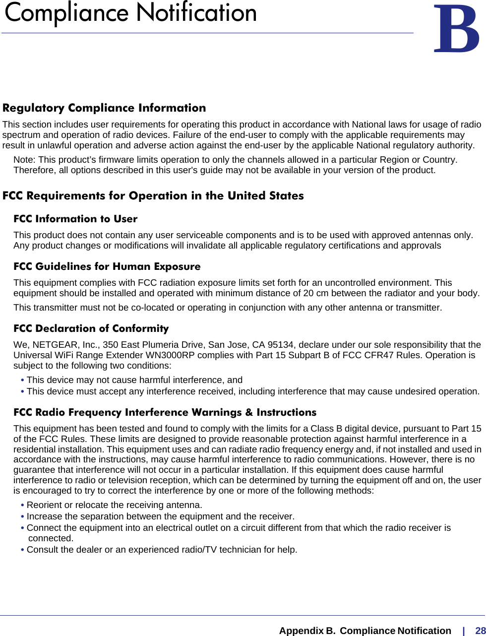   Appendix B.  Compliance Notification     |    28BB.   Compliance NotificationRegulatory Compliance InformationThis section includes user requirements for operating this product in accordance with National laws for usage of radio spectrum and operation of radio devices. Failure of the end-user to comply with the applicable requirements may result in unlawful operation and adverse action against the end-user by the applicable National regulatory authority.Note: This product’s firmware limits operation to only the channels allowed in a particular Region or Country.  Therefore, all options described in this user&apos;s guide may not be available in your version of the product.FCC Requirements for Operation in the United States FCC Information to UserThis product does not contain any user serviceable components and is to be used with approved antennas only. Any product changes or modifications will invalidate all applicable regulatory certifications and approvalsFCC Guidelines for Human ExposureThis equipment complies with FCC radiation exposure limits set forth for an uncontrolled environment. This equipment should be installed and operated with minimum distance of 20 cm between the radiator and your body. This transmitter must not be co-located or operating in conjunction with any other antenna or transmitter. FCC Declaration of ConformityWe, NETGEAR, Inc., 350 East Plumeria Drive, San Jose, CA 95134, declare under our sole responsibility that the Universal WiFi Range Extender WN3000RP complies with Part 15 Subpart B of FCC CFR47 Rules. Operation is subject to the following two conditions:• This device may not cause harmful interference, and• This device must accept any interference received, including interference that may cause undesired operation.FCC Radio Frequency Interference Warnings &amp; InstructionsThis equipment has been tested and found to comply with the limits for a Class B digital device, pursuant to Part 15 of the FCC Rules. These limits are designed to provide reasonable protection against harmful interference in a residential installation. This equipment uses and can radiate radio frequency energy and, if not installed and used in accordance with the instructions, may cause harmful interference to radio communications. However, there is no guarantee that interference will not occur in a particular installation. If this equipment does cause harmful interference to radio or television reception, which can be determined by turning the equipment off and on, the user is encouraged to try to correct the interference by one or more of the following methods:• Reorient or relocate the receiving antenna.• Increase the separation between the equipment and the receiver.• Connect the equipment into an electrical outlet on a circuit different from that which the radio receiver is connected.• Consult the dealer or an experienced radio/TV technician for help.