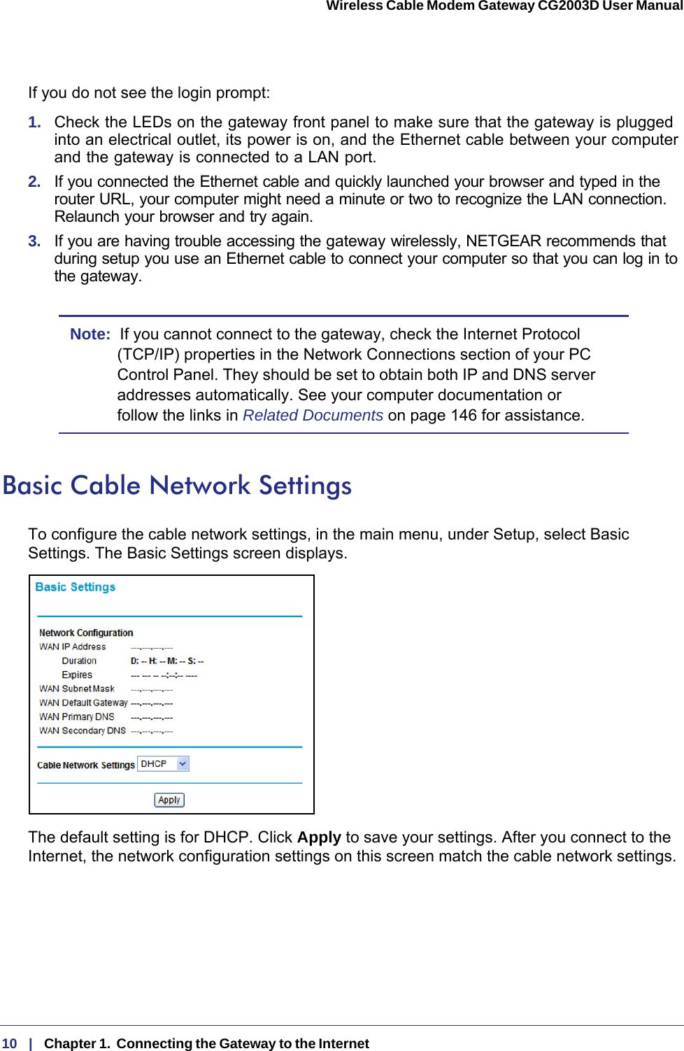 10   |   Chapter 1.  Connecting the Gateway to the Internet  Wireless Cable Modem Gateway CG2003D User Manual If you do not see the login prompt:1.  Check the LEDs on the gateway front panel to make sure that the gateway is plugged into an electrical outlet, its power is on, and the Ethernet cable between your computer and the gateway is connected to a LAN port.2.  If you connected the Ethernet cable and quickly launched your browser and typed in the router URL, your computer might need a minute or two to recognize the LAN connection. Relaunch your browser and try again. 3.  If you are having trouble accessing the gateway wirelessly, NETGEAR recommends that during setup you use an Ethernet cable to connect your computer so that you can log in to the gateway. Note:  If you cannot connect to the gateway, check the Internet Protocol (TCP/IP) properties in the Network Connections section of your PC Control Panel. They should be set to obtain both IP and DNS server addresses automatically. See your computer documentation or follow the links in Related Documents on page  146 for assistance.Basic Cable Network SettingsTo configure the cable network settings, in the main menu, under Setup, select Basic Settings. The Basic Settings screen displays.The default setting is for DHCP. Click Apply to save your settings. After you connect to the Internet, the network configuration settings on this screen match the cable network settings.