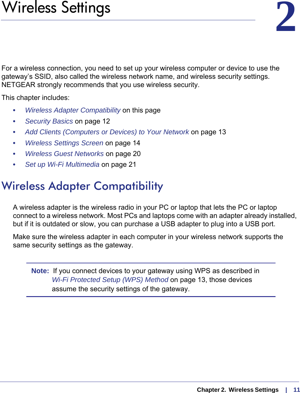   Chapter 2.  Wireless Settings     |    1122.   Wireless SettingsFor a wireless connection, you need to set up your wireless computer or device to use the gateway’s SSID, also called the wireless network name, and wireless security settings. NETGEAR strongly recommends that you use wireless security. This chapter includes:•     Wireless Adapter Compatibility on this page•     Security Basics on page  12•     Add Clients (Computers or Devices) to Your Network on page  13•     Wireless Settings Screen on page  14•     Wireless Guest Networks on page  20•     Set up Wi-Fi Multimedia on page  21Wireless Adapter CompatibilityA wireless adapter is the wireless radio in your PC or laptop that lets the PC or laptop connect to a wireless network. Most PCs and laptops come with an adapter already installed, but if it is outdated or slow, you can purchase a USB adapter to plug into a USB port.Make sure the wireless adapter in each computer in your wireless network supports the same security settings as the gateway. Note:  If you connect devices to your gateway using WPS as described in Wi-Fi Protected Setup (WPS) Method on page  13, those devices assume the security settings of the gateway.