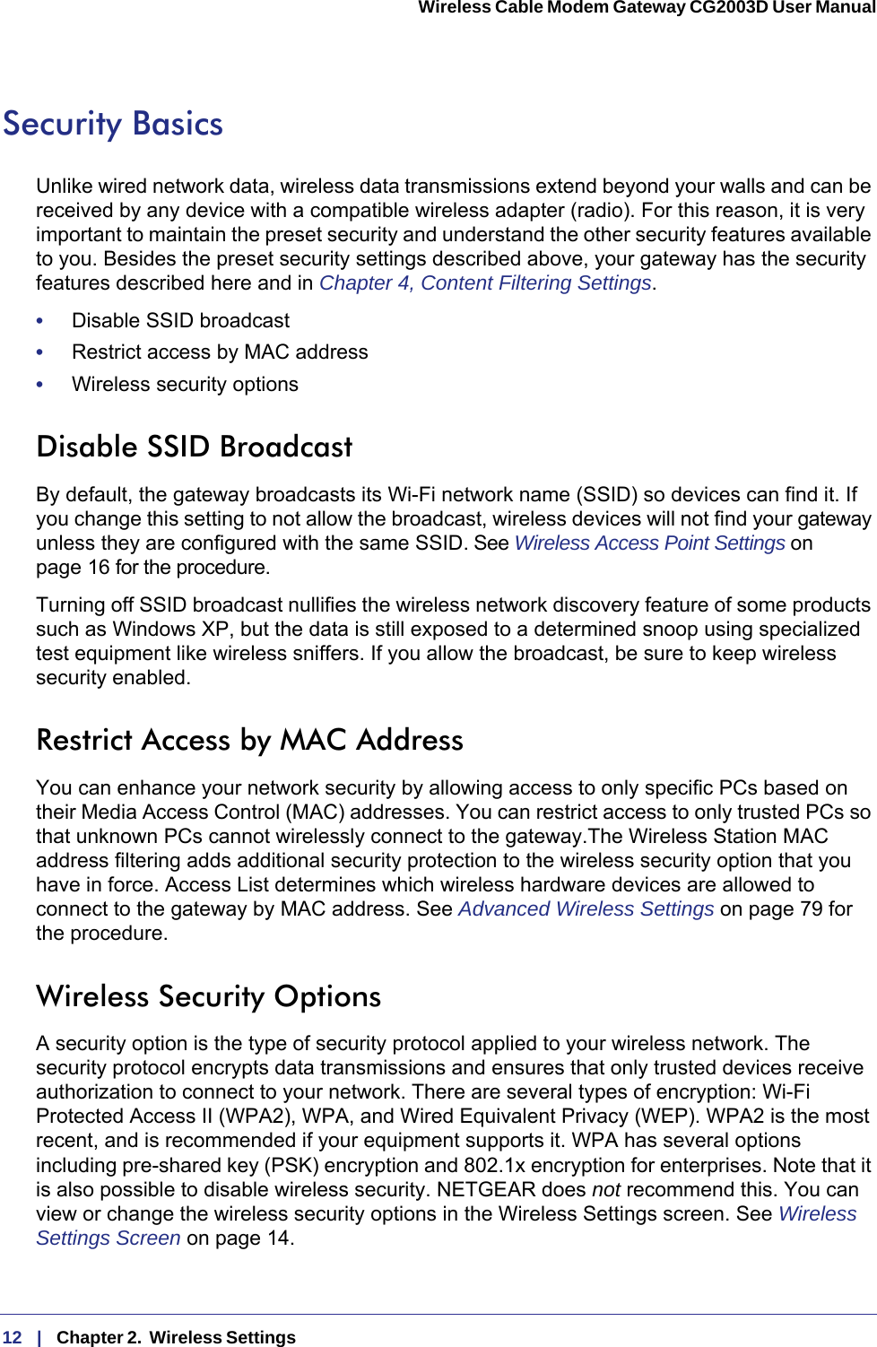 12   |   Chapter 2.  Wireless Settings  Wireless Cable Modem Gateway CG2003D User Manual Security BasicsUnlike wired network data, wireless data transmissions extend beyond your walls and can be received by any device with a compatible wireless adapter (radio). For this reason, it is very important to maintain the preset security and understand the other security features available to you. Besides the preset security settings described above, your gateway has the security features described here and in Chapter 4, Content Filtering Settings.•     Disable SSID broadcast•     Restrict access by MAC address•     Wireless security optionsDisable SSID BroadcastBy default, the gateway broadcasts its Wi-Fi network name (SSID) so devices can find it. If you change this setting to not allow the broadcast, wireless devices will not find your gateway unless they are configured with the same SSID. See Wireless Access Point Settings on page  16 for the procedure.Turning off SSID broadcast nullifies the wireless network discovery feature of some products such as Windows XP, but the data is still exposed to a determined snoop using specialized test equipment like wireless sniffers. If you allow the broadcast, be sure to keep wireless security enabled.Restrict Access by MAC AddressYou can enhance your network security by allowing access to only specific PCs based on their Media Access Control (MAC) addresses. You can restrict access to only trusted PCs so that unknown PCs cannot wirelessly connect to the gateway.The Wireless Station MAC address filtering adds additional security protection to the wireless security option that you have in force. Access List determines which wireless hardware devices are allowed to connect to the gateway by MAC address. See Advanced Wireless Settings on page  79 for the procedure.Wireless Security OptionsA security option is the type of security protocol applied to your wireless network. The security protocol encrypts data transmissions and ensures that only trusted devices receive authorization to connect to your network. There are several types of encryption: Wi-Fi Protected Access II (WPA2), WPA, and Wired Equivalent Privacy (WEP). WPA2 is the most recent, and is recommended if your equipment supports it. WPA has several options including pre-shared key (PSK) encryption and 802.1x encryption for enterprises. Note that it is also possible to disable wireless security. NETGEAR does not recommend this. You can view or change the wireless security options in the Wireless Settings screen. See Wireless Settings Screen on page  14.