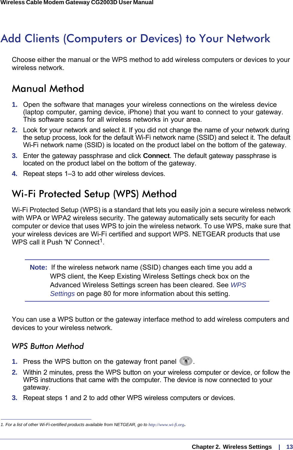   Chapter 2.  Wireless Settings     |    13Wireless Cable Modem Gateway CG2003D User Manual Add Clients (Computers or Devices) to Your NetworkChoose either the manual or the WPS method to add wireless computers or devices to your wireless network.Manual Method1.  Open the software that manages your wireless connections on the wireless device (laptop computer, gaming device, iPhone) that you want to connect to your gateway. This software scans for all wireless networks in your area.2.  Look for your network and select it. If you did not change the name of your network during the setup process, look for the default Wi-Fi network name (SSID) and select it. The default Wi-Fi network name (SSID) is located on the product label on the bottom of the gateway.3.  Enter the gateway passphrase and click Connect. The default gateway passphrase is located on the product label on the bottom of the gateway.4.  Repeat steps 1–3 to add other wireless devices.Wi-Fi Protected Setup (WPS) MethodWi-Fi Protected Setup (WPS) is a standard that lets you easily join a secure wireless network with WPA or WPA2 wireless security. The gateway automatically sets security for each computer or device that uses WPS to join the wireless network. To use WPS, make sure that your wireless devices are Wi-Fi certified and support WPS. NETGEAR products that use WPS call it Push &apos;N&apos; Connect1. Note:  If the wireless network name (SSID) changes each time you add a WPS client, the Keep Existing Wireless Settings check box on the Advanced Wireless Settings screen has been cleared. See WPS Settings on page  80 for more information about this setting.You can use a WPS button or the gateway interface method to add wireless computers and devices to your wireless network.WPS Button Method1.  Press the WPS button on the gateway front panel  .2.  Within 2 minutes, press the WPS button on your wireless computer or device, or follow the WPS instructions that came with the computer. The device is now connected to your gateway.3.  Repeat steps 1 and 2 to add other WPS wireless computers or devices.1. For a list of other Wi-Fi-certified products available from NETGEAR, go to http://www.wi-fi.org.