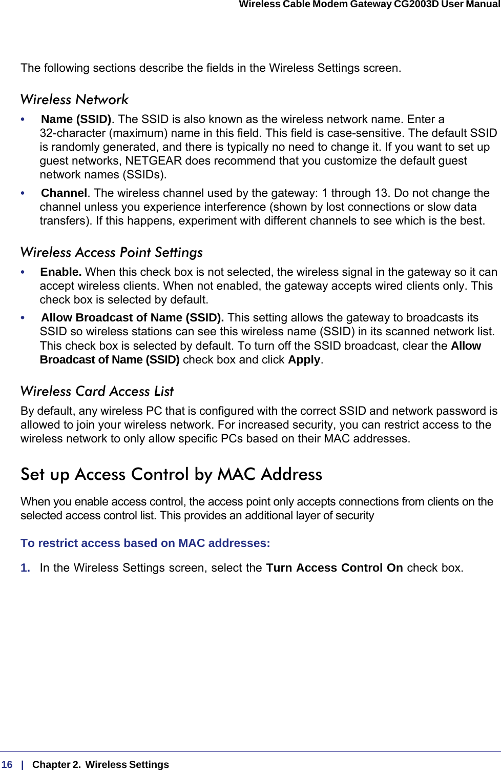 16   |   Chapter 2.  Wireless Settings  Wireless Cable Modem Gateway CG2003D User Manual The following sections describe the fields in the Wireless Settings screen.Wireless Network•     Name (SSID). The SSID is also known as the wireless network name. Enter a 32-character (maximum) name in this field. This field is case-sensitive. The default SSID is randomly generated, and there is typically no need to change it. If you want to set up guest networks, NETGEAR does recommend that you customize the default guest network names (SSIDs).•     Channel. The wireless channel used by the gateway: 1 through 13. Do not change the channel unless you experience interference (shown by lost connections or slow data transfers). If this happens, experiment with different channels to see which is the best.Wireless Access Point Settings•     Enable. When this check box is not selected, the wireless signal in the gateway so it can accept wireless clients. When not enabled, the gateway accepts wired clients only. This check box is selected by default.•     Allow Broadcast of Name (SSID). This setting allows the gateway to broadcasts its SSID so wireless stations can see this wireless name (SSID) in its scanned network list. This check box is selected by default. To turn off the SSID broadcast, clear the Allow Broadcast of Name (SSID) check box and click Apply.Wireless Card Access ListBy default, any wireless PC that is configured with the correct SSID and network password is allowed to join your wireless network. For increased security, you can restrict access to the wireless network to only allow specific PCs based on their MAC addresses. Set up Access Control by MAC AddressWhen you enable access control, the access point only accepts connections from clients on the selected access control list. This provides an additional layer of securityTo restrict access based on MAC addresses:1.  In the Wireless Settings screen, select the Turn Access Control On check box.