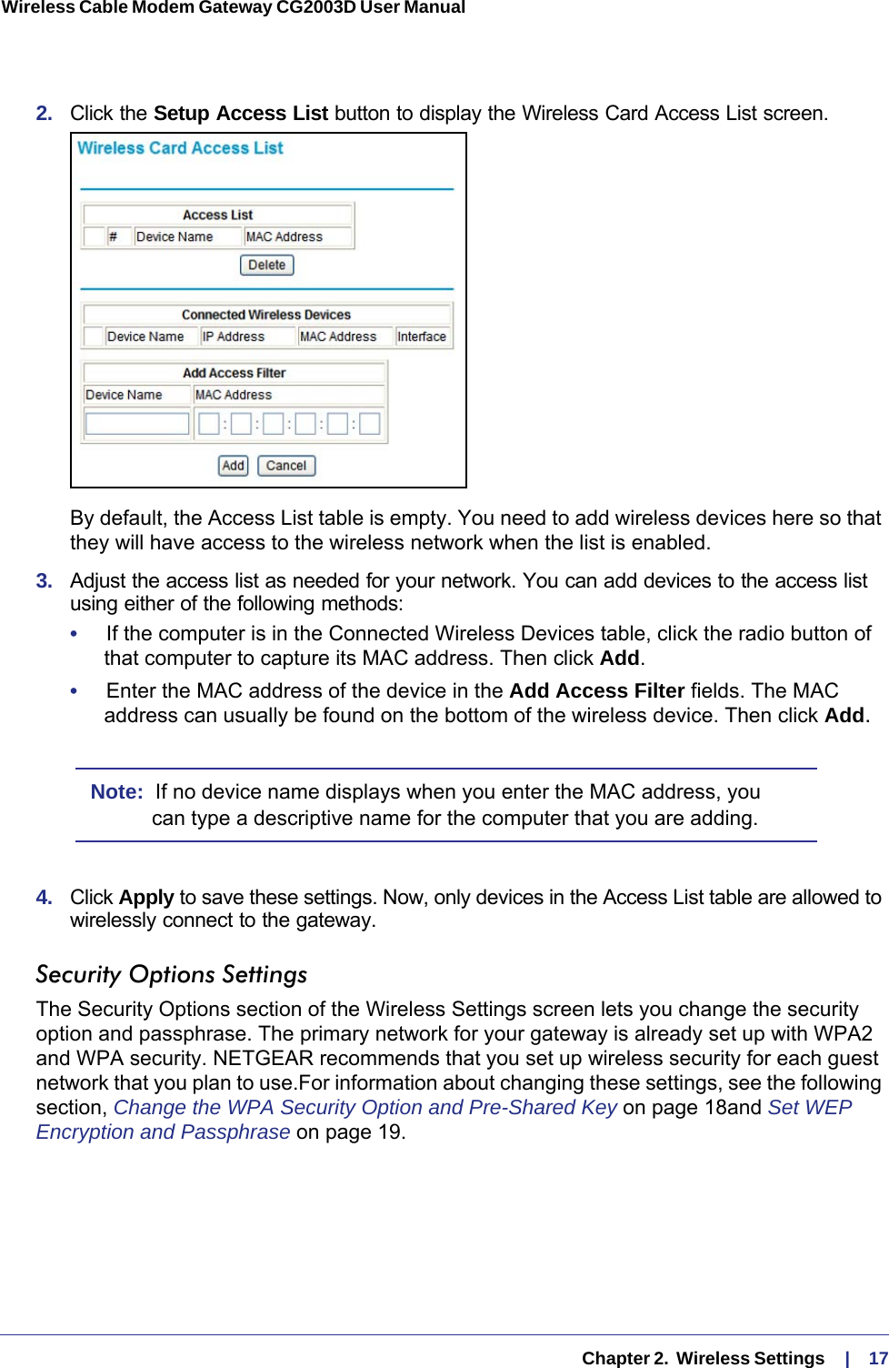   Chapter 2.  Wireless Settings     |    17Wireless Cable Modem Gateway CG2003D User Manual 2.  Click the Setup Access List button to display the Wireless Card Access List screen.By default, the Access List table is empty. You need to add wireless devices here so that they will have access to the wireless network when the list is enabled.3.  Adjust the access list as needed for your network. You can add devices to the access list using either of the following methods: •     If the computer is in the Connected Wireless Devices table, click the radio button of that computer to capture its MAC address. Then click Add.•     Enter the MAC address of the device in the Add Access Filter fields. The MAC address can usually be found on the bottom of the wireless device. Then click Add.Note:  If no device name displays when you enter the MAC address, you can type a descriptive name for the computer that you are adding.4.  Click Apply to save these settings. Now, only devices in the Access List table are allowed to wirelessly connect to the gateway.Security Options SettingsThe Security Options section of the Wireless Settings screen lets you change the security option and passphrase. The primary network for your gateway is already set up with WPA2 and WPA security. NETGEAR recommends that you set up wireless security for each guest network that you plan to use.For information about changing these settings, see the following section, Change the WPA Security Option and Pre-Shared Key on page  18and Set WEP Encryption and Passphrase on page  19.