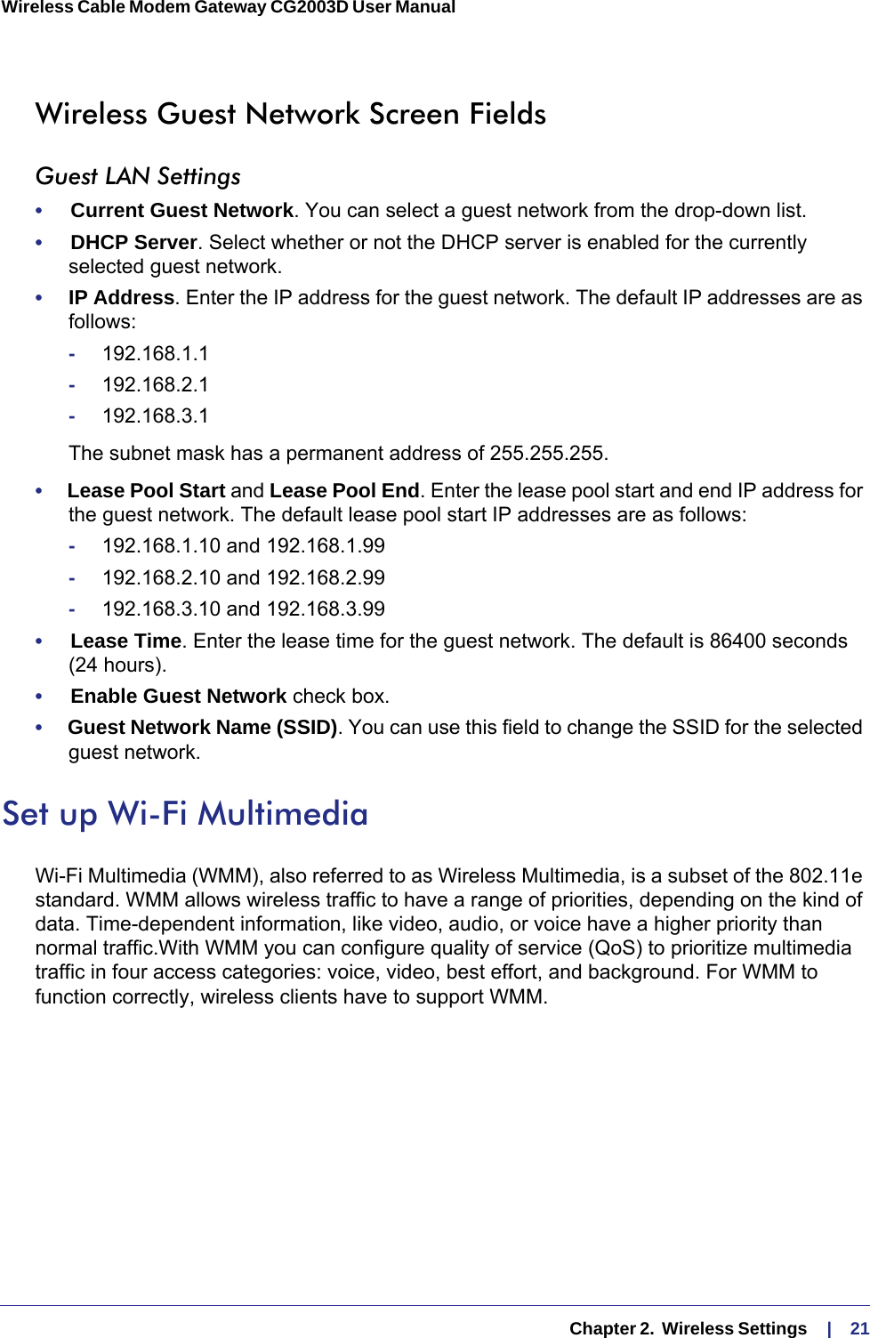   Chapter 2.  Wireless Settings     |    21Wireless Cable Modem Gateway CG2003D User Manual Wireless Guest Network Screen FieldsGuest LAN Settings•     Current Guest Network. You can select a guest network from the drop-down list. •     DHCP Server. Select whether or not the DHCP server is enabled for the currently selected guest network.•     IP Address. Enter the IP address for the guest network. The default IP addresses are as follows:-192.168.1.1-192.168.2.1-192.168.3.1The subnet mask has a permanent address of 255.255.255.•     Lease Pool Start and Lease Pool End. Enter the lease pool start and end IP address for the guest network. The default lease pool start IP addresses are as follows:-192.168.1.10 and 192.168.1.99-192.168.2.10 and 192.168.2.99-192.168.3.10 and 192.168.3.99•     Lease Time. Enter the lease time for the guest network. The default is 86400 seconds (24  hours).•     Enable Guest Network check box. •     Guest Network Name (SSID). You can use this field to change the SSID for the selected guest network. Set up Wi-Fi MultimediaWi-Fi Multimedia (WMM), also referred to as Wireless Multimedia, is a subset of the 802.11e standard. WMM allows wireless traffic to have a range of priorities, depending on the kind of data. Time-dependent information, like video, audio, or voice have a higher priority than normal traffic.With WMM you can configure quality of service (QoS) to prioritize multimedia traffic in four access categories: voice, video, best effort, and background. For WMM to function correctly, wireless clients have to support WMM.