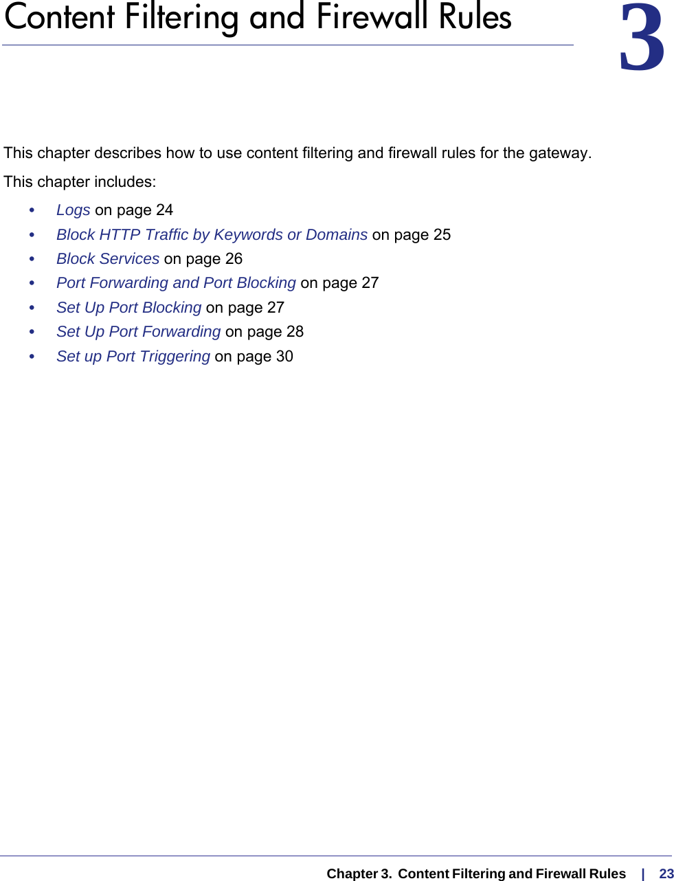   Chapter 3.  Content Filtering and Firewall Rules     |    2333.   Content Filtering and Firewall RulesThis chapter describes how to use content filtering and firewall rules for the gateway. This chapter includes:•     Logs on page  24•     Block HTTP Traffic by Keywords or Domains on page  25•     Block Services on page  26•     Port Forwarding and Port Blocking on page  27•     Set Up Port Blocking on page  27•     Set Up Port Forwarding on page  28•     Set up Port Triggering on page  30