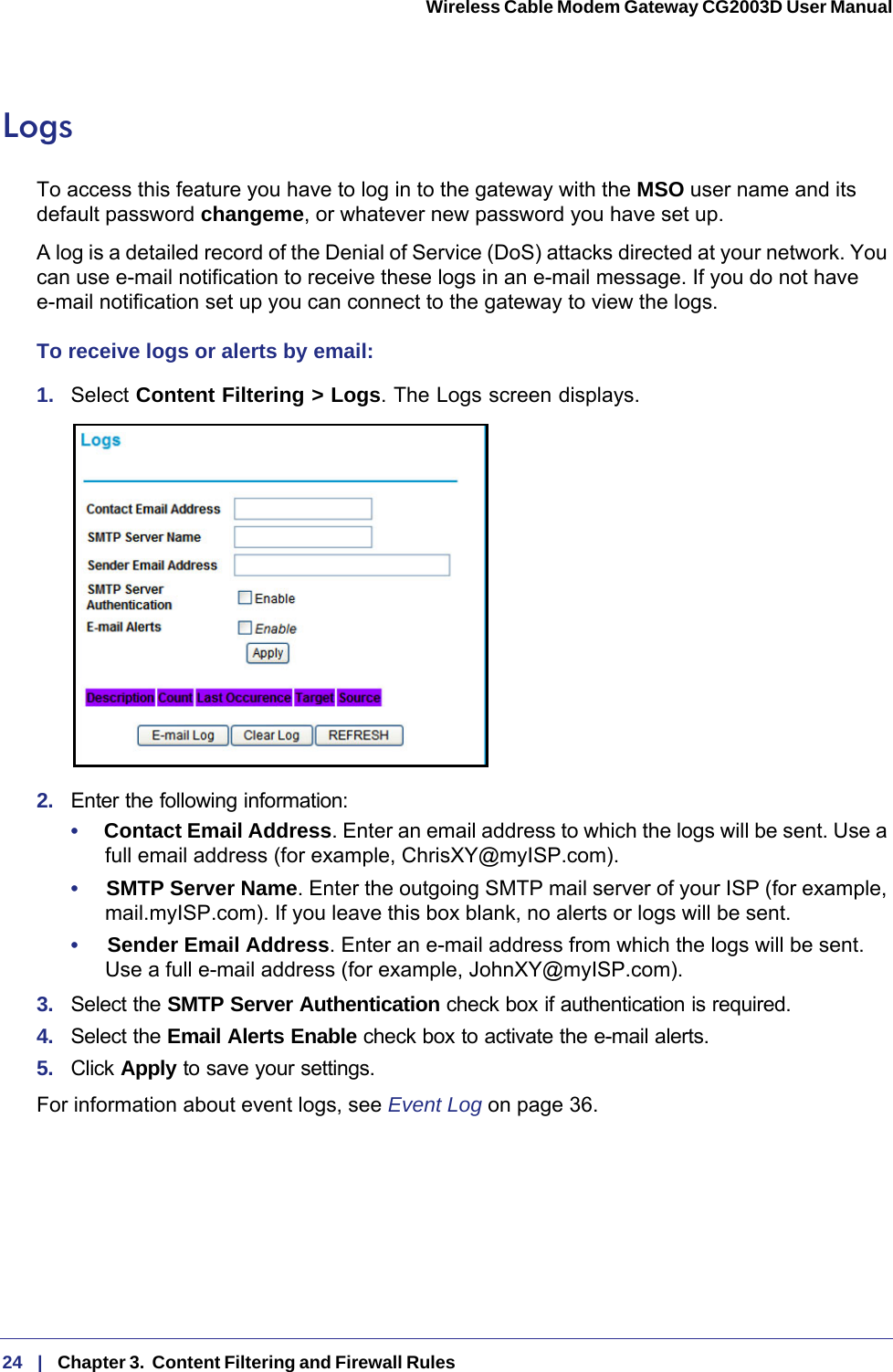 24   |   Chapter 3.  Content Filtering and Firewall Rules  Wireless Cable Modem Gateway CG2003D User Manual LogsTo access this feature you have to log in to the gateway with the MSO user name and its default password changeme, or whatever new password you have set up. A log is a detailed record of the Denial of Service (DoS) attacks directed at your network. You can use e-mail notification to receive these logs in an e-mail message. If you do not have e-mail notification set up you can connect to the gateway to view the logs. To receive logs or alerts by email:1.  Select Content Filtering &gt; Logs. The Logs screen displays.2.  Enter the following information:•     Contact Email Address. Enter an email address to which the logs will be sent. Use a full email address (for example, ChrisXY@myISP.com). •     SMTP Server Name. Enter the outgoing SMTP mail server of your ISP (for example, mail.myISP.com). If you leave this box blank, no alerts or logs will be sent.•     Sender Email Address. Enter an e-mail address from which the logs will be sent. Use a full e-mail address (for example, JohnXY@myISP.com). 3.  Select the SMTP Server Authentication check box if authentication is required.4.  Select the Email Alerts Enable check box to activate the e-mail alerts.5.  Click Apply to save your settings.For information about event logs, see Event Log on page  36.