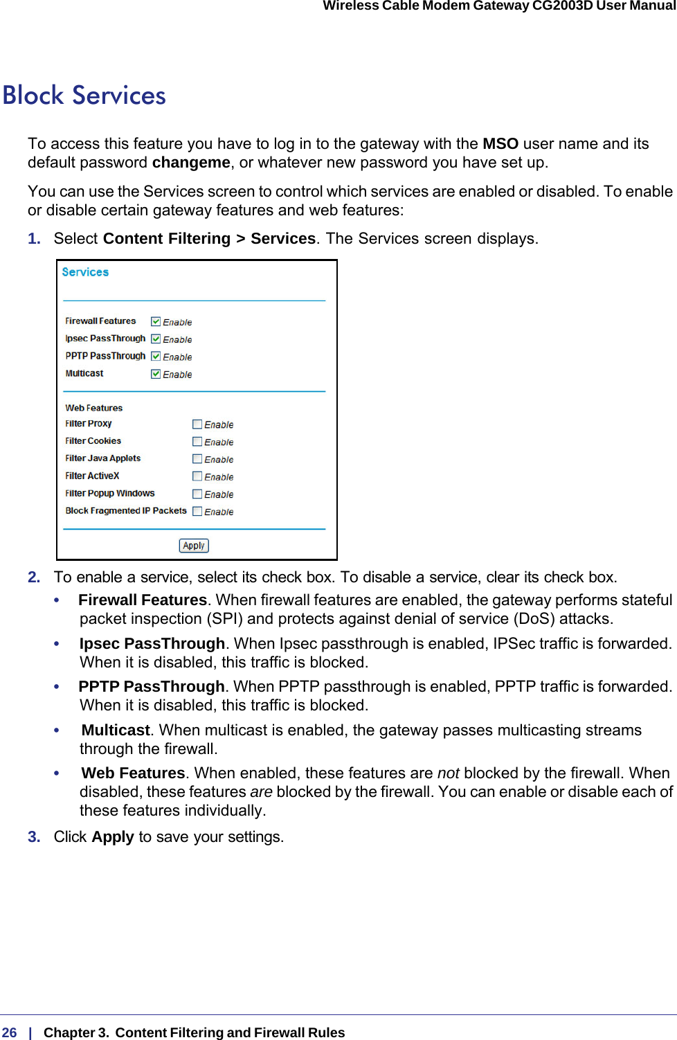 26   |   Chapter 3.  Content Filtering and Firewall Rules  Wireless Cable Modem Gateway CG2003D User Manual Block ServicesTo access this feature you have to log in to the gateway with the MSO user name and its default password changeme, or whatever new password you have set up. You can use the Services screen to control which services are enabled or disabled. To enable or disable certain gateway features and web features:1.  Select Content Filtering &gt; Services. The Services screen displays.2.  To enable a service, select its check box. To disable a service, clear its check box. •     Firewall Features. When firewall features are enabled, the gateway performs stateful packet inspection (SPI) and protects against denial of service (DoS) attacks.•     Ipsec PassThrough. When Ipsec passthrough is enabled, IPSec traffic is forwarded. When it is disabled, this traffic is blocked. •     PPTP PassThrough. When PPTP passthrough is enabled, PPTP traffic is forwarded. When it is disabled, this traffic is blocked.•     Multicast. When multicast is enabled, the gateway passes multicasting streams through the firewall.•     Web Features. When enabled, these features are not blocked by the firewall. When disabled, these features are blocked by the firewall. You can enable or disable each of these features individually.3.  Click Apply to save your settings.