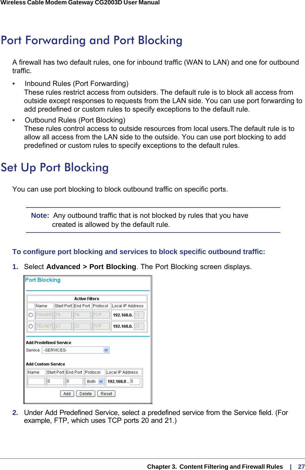   Chapter 3.  Content Filtering and Firewall Rules     |    27Wireless Cable Modem Gateway CG2003D User Manual Port Forwarding and Port BlockingA firewall has two default rules, one for inbound traffic (WAN to LAN) and one for outbound traffic. •     Inbound Rules (Port Forwarding) These rules restrict access from outsiders. The default rule is to block all access from outside except responses to requests from the LAN side. You can use port forwarding to add predefined or custom rules to specify exceptions to the default rule.•     Outbound Rules (Port Blocking) These rules control access to outside resources from local users.The default rule is to allow all access from the LAN side to the outside. You can use port blocking to add predefined or custom rules to specify exceptions to the default rules. Set Up Port BlockingYou can use port blocking to block outbound traffic on specific ports. Note:  Any outbound traffic that is not blocked by rules that you have created is allowed by the default rule.To configure port blocking and services to block specific outbound traffic:1.  Select Advanced &gt; Port Blocking. The Port Blocking screen displays.2.  Under Add Predefined Service, select a predefined service from the Service field. (For example, FTP, which uses TCP ports 20 and 21.)