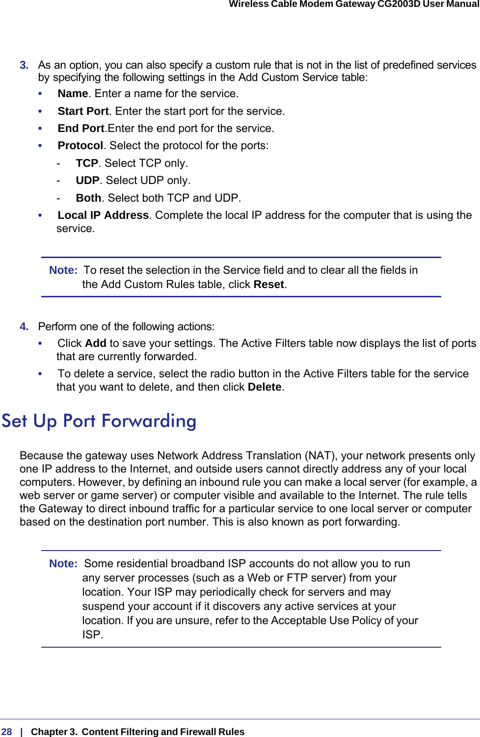 28   |   Chapter 3.  Content Filtering and Firewall Rules  Wireless Cable Modem Gateway CG2003D User Manual 3.  As an option, you can also specify a custom rule that is not in the list of predefined services by specifying the following settings in the Add Custom Service table:•     Name. Enter a name for the service.•     Start Port. Enter the start port for the service.•     End Port.Enter the end port for the service.•     Protocol. Select the protocol for the ports:-     TCP. Select TCP only.-     UDP. Select UDP only.-     Both. Select both TCP and UDP.•     Local IP Address. Complete the local IP address for the computer that is using the service.Note:  To reset the selection in the Service field and to clear all the fields in the Add Custom Rules table, click Reset.4.  Perform one of the following actions:•     Click Add to save your settings. The Active Filters table now displays the list of ports that are currently forwarded.•     To delete a service, select the radio button in the Active Filters table for the service that you want to delete, and then click Delete.Set Up Port ForwardingBecause the gateway uses Network Address Translation (NAT), your network presents only one IP address to the Internet, and outside users cannot directly address any of your local computers. However, by defining an inbound rule you can make a local server (for example, a web server or game server) or computer visible and available to the Internet. The rule tells the Gateway to direct inbound traffic for a particular service to one local server or computer based on the destination port number. This is also known as port forwarding.Note:  Some residential broadband ISP accounts do not allow you to run any server processes (such as a Web or FTP server) from your location. Your ISP may periodically check for servers and may suspend your account if it discovers any active services at your location. If you are unsure, refer to the Acceptable Use Policy of your ISP.