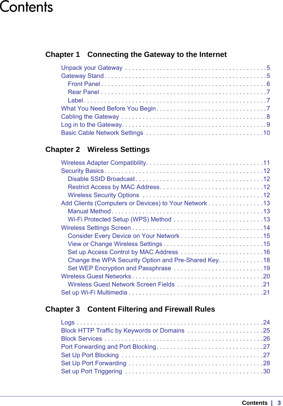  Contents  |   3ContentsChapter 1  Connecting the Gateway to the InternetUnpack your Gateway  . . . . . . . . . . . . . . . . . . . . . . . . . . . . . . . . . . . . . . . . .5Gateway Stand. . . . . . . . . . . . . . . . . . . . . . . . . . . . . . . . . . . . . . . . . . . . . . .5Front Panel . . . . . . . . . . . . . . . . . . . . . . . . . . . . . . . . . . . . . . . . . . . . . . . . 6Rear Panel . . . . . . . . . . . . . . . . . . . . . . . . . . . . . . . . . . . . . . . . . . . . . . . .7Label. . . . . . . . . . . . . . . . . . . . . . . . . . . . . . . . . . . . . . . . . . . . . . . . . . . . .7What You Need Before You Begin. . . . . . . . . . . . . . . . . . . . . . . . . . . . . . . .7Cabling the Gateway  . . . . . . . . . . . . . . . . . . . . . . . . . . . . . . . . . . . . . . . . . .8Log in to the Gateway. . . . . . . . . . . . . . . . . . . . . . . . . . . . . . . . . . . . . . . . . .9Basic Cable Network Settings  . . . . . . . . . . . . . . . . . . . . . . . . . . . . . . . . . .10Chapter 2  Wireless SettingsWireless Adapter Compatibility. . . . . . . . . . . . . . . . . . . . . . . . . . . . . . . . . .11Security Basics. . . . . . . . . . . . . . . . . . . . . . . . . . . . . . . . . . . . . . . . . . . . . .12Disable SSID Broadcast . . . . . . . . . . . . . . . . . . . . . . . . . . . . . . . . . . . . .12Restrict Access by MAC Address. . . . . . . . . . . . . . . . . . . . . . . . . . . . . .12Wireless Security Options  . . . . . . . . . . . . . . . . . . . . . . . . . . . . . . . . . . .12Add Clients (Computers or Devices) to Your Network . . . . . . . . . . . . . . . .13Manual Method. . . . . . . . . . . . . . . . . . . . . . . . . . . . . . . . . . . . . . . . . . . .13Wi-Fi Protected Setup (WPS) Method . . . . . . . . . . . . . . . . . . . . . . . . . .13Wireless Settings Screen . . . . . . . . . . . . . . . . . . . . . . . . . . . . . . . . . . . . . .14Consider Every Device on Your Network . . . . . . . . . . . . . . . . . . . . . . . .15View or Change Wireless Settings . . . . . . . . . . . . . . . . . . . . . . . . . . . . .15Set up Access Control by MAC Address  . . . . . . . . . . . . . . . . . . . . . . . .16Change the WPA Security Option and Pre-Shared Key. . . . . . . . . . . . .18Set WEP Encryption and Passphrase  . . . . . . . . . . . . . . . . . . . . . . . . . .19Wireless Guest Networks . . . . . . . . . . . . . . . . . . . . . . . . . . . . . . . . . . . . . .20Wireless Guest Network Screen Fields  . . . . . . . . . . . . . . . . . . . . . . . . .21Set up Wi-Fi Multimedia . . . . . . . . . . . . . . . . . . . . . . . . . . . . . . . . . . . . . . . 21Chapter 3  Content Filtering and Firewall RulesLogs . . . . . . . . . . . . . . . . . . . . . . . . . . . . . . . . . . . . . . . . . . . . . . . . . . . . . . 24Block HTTP Traffic by Keywords or Domains  . . . . . . . . . . . . . . . . . . . . . .25Block Services . . . . . . . . . . . . . . . . . . . . . . . . . . . . . . . . . . . . . . . . . . . . . .26Port Forwarding and Port Blocking. . . . . . . . . . . . . . . . . . . . . . . . . . . . . . .27Set Up Port Blocking  . . . . . . . . . . . . . . . . . . . . . . . . . . . . . . . . . . . . . . . . . 27Set Up Port Forwarding . . . . . . . . . . . . . . . . . . . . . . . . . . . . . . . . . . . . . . .28Set up Port Triggering  . . . . . . . . . . . . . . . . . . . . . . . . . . . . . . . . . . . . . . . . 30