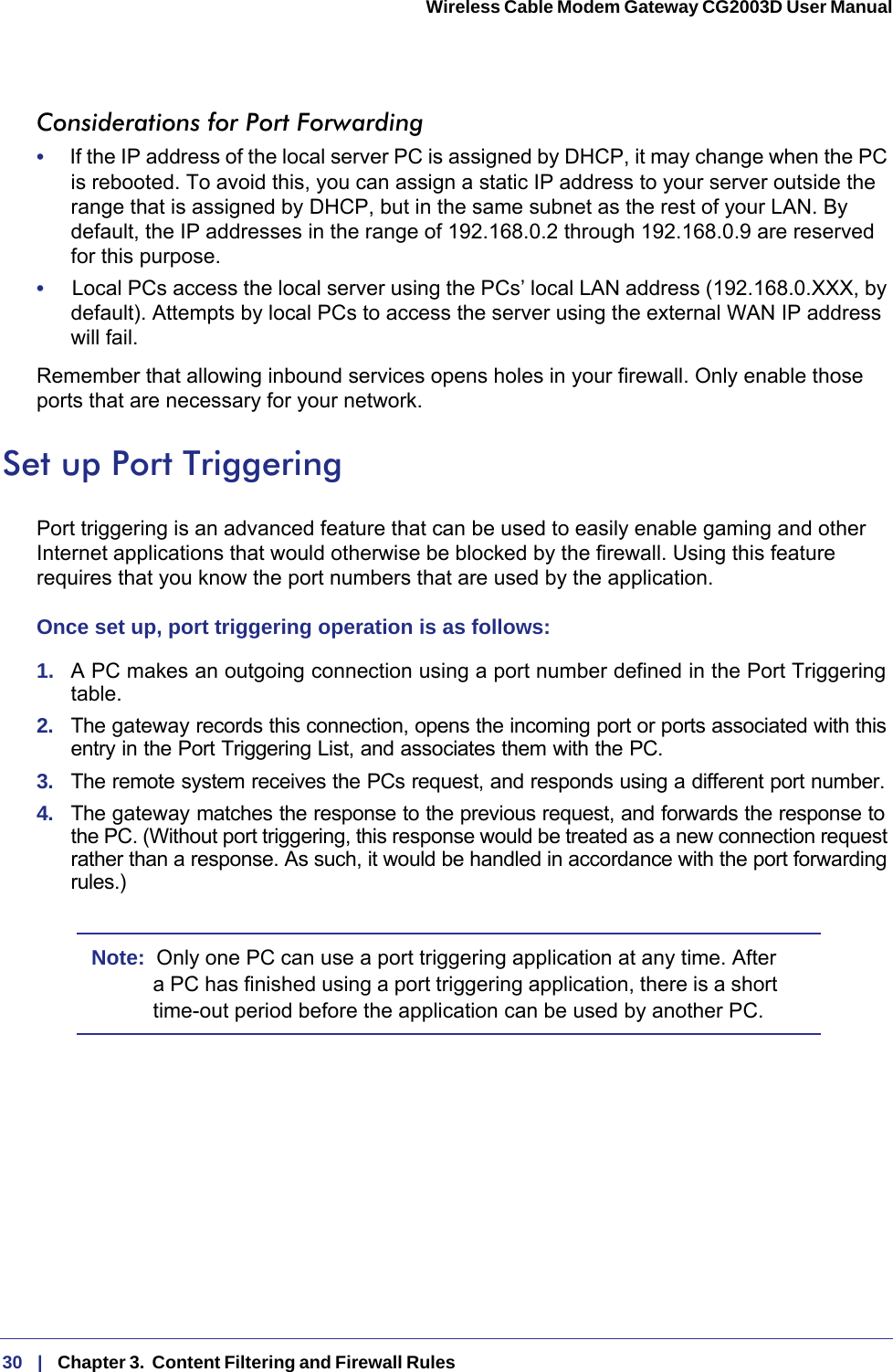 30   |   Chapter 3.  Content Filtering and Firewall Rules  Wireless Cable Modem Gateway CG2003D User Manual Considerations for Port Forwarding•     If the IP address of the local server PC is assigned by DHCP, it may change when the PC is rebooted. To avoid this, you can assign a static IP address to your server outside the range that is assigned by DHCP, but in the same subnet as the rest of your LAN. By default, the IP addresses in the range of 192.168.0.2 through 192.168.0.9 are reserved for this purpose.•     Local PCs access the local server using the PCs’ local LAN address (192.168.0.XXX, by default). Attempts by local PCs to access the server using the external WAN IP address will fail.Remember that allowing inbound services opens holes in your firewall. Only enable those ports that are necessary for your network.Set up Port TriggeringPort triggering is an advanced feature that can be used to easily enable gaming and other Internet applications that would otherwise be blocked by the firewall. Using this feature requires that you know the port numbers that are used by the application.Once set up, port triggering operation is as follows:1.  A PC makes an outgoing connection using a port number defined in the Port Triggering table.2.  The gateway records this connection, opens the incoming port or ports associated with this entry in the Port Triggering List, and associates them with the PC.3.  The remote system receives the PCs request, and responds using a different port number.4.  The gateway matches the response to the previous request, and forwards the response to the PC. (Without port triggering, this response would be treated as a new connection request rather than a response. As such, it would be handled in accordance with the port forwarding rules.)Note:  Only one PC can use a port triggering application at any time. After a PC has finished using a port triggering application, there is a short time-out period before the application can be used by another PC.