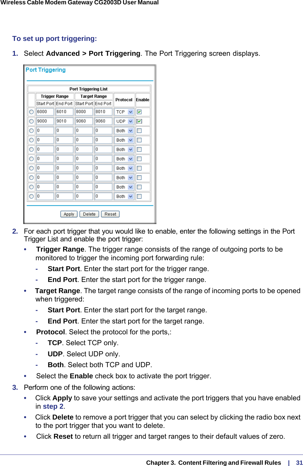   Chapter 3.  Content Filtering and Firewall Rules     |    31Wireless Cable Modem Gateway CG2003D User Manual To set up port triggering:1.  Select Advanced &gt; Port Triggering. The Port Triggering screen displays.2.  For each port trigger that you would like to enable, enter the following settings in the Port Trigger List and enable the port trigger:•     Trigger Range. The trigger range consists of the range of outgoing ports to be monitored to trigger the incoming port forwarding rule:-     Start Port. Enter the start port for the trigger range.-     End Port. Enter the start port for the trigger range.•     Target Range. The target range consists of the range of incoming ports to be opened when triggered:-     Start Port. Enter the start port for the target range.-     End Port. Enter the start port for the target range.•     Protocol. Select the protocol for the ports,:-     TCP. Select TCP only.-     UDP. Select UDP only.-     Both. Select both TCP and UDP.•     Select the Enable check box to activate the port trigger.3.  Perform one of the following actions:•     Click Apply to save your settings and activate the port triggers that you have enabled in step  2.•     Click Delete to remove a port trigger that you can select by clicking the radio box next to the port trigger that you want to delete.•     Click Reset to return all trigger and target ranges to their default values of zero.