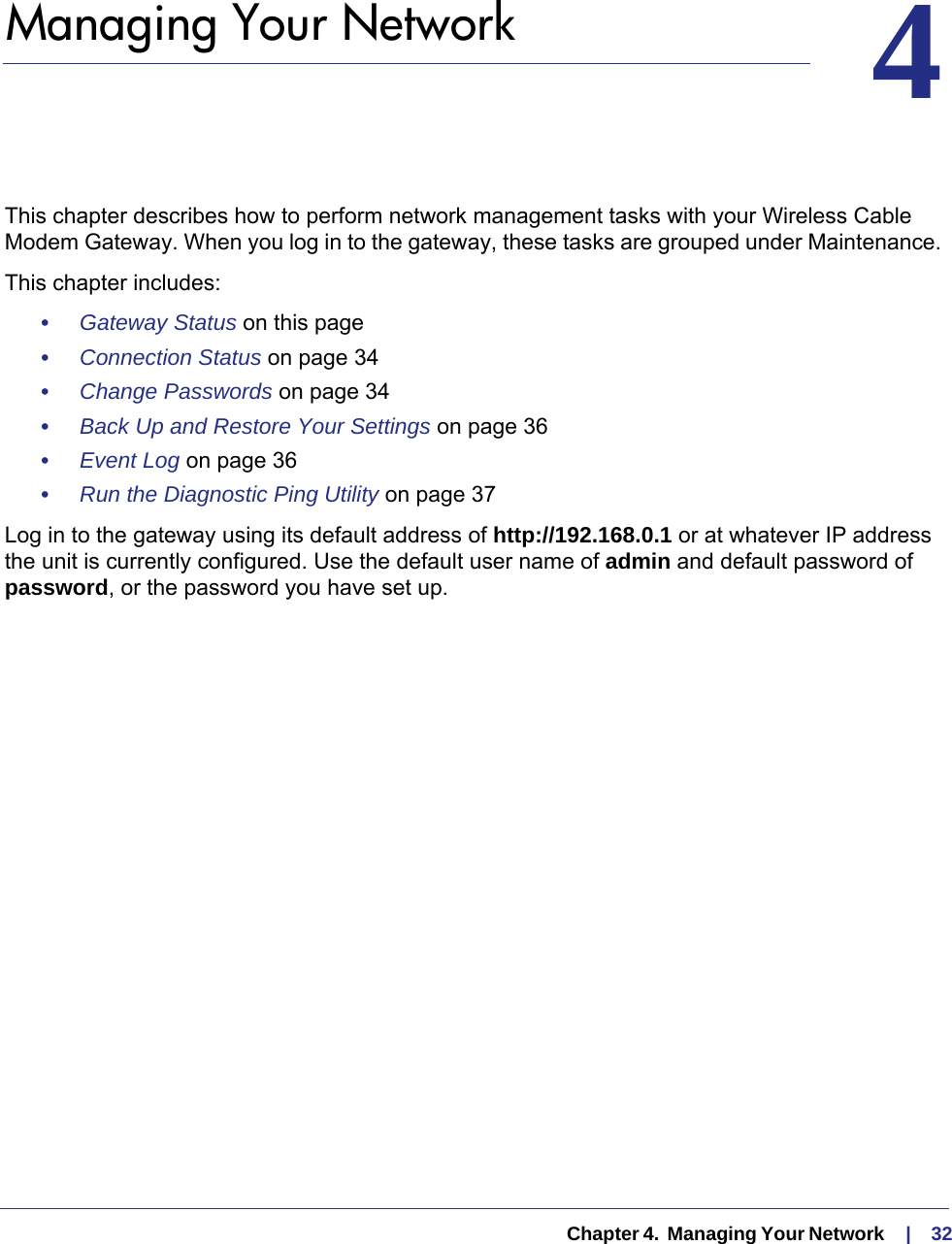   Chapter 4.  Managing Your Network     |    3244.   Managing Your Network This chapter describes how to perform network management tasks with your Wireless Cable Modem Gateway. When you log in to the gateway, these tasks are grouped under Maintenance. This chapter includes:•     Gateway Status on this page•     Connection Status on page  34•     Change Passwords on page  34•     Back Up and Restore Your Settings on page  36•     Event Log on page  36•     Run the Diagnostic Ping Utility on page  37Log in to the gateway using its default address of http://192.168.0.1 or at whatever IP address the unit is currently configured. Use the default user name of admin and default password of password, or the password you have set up.