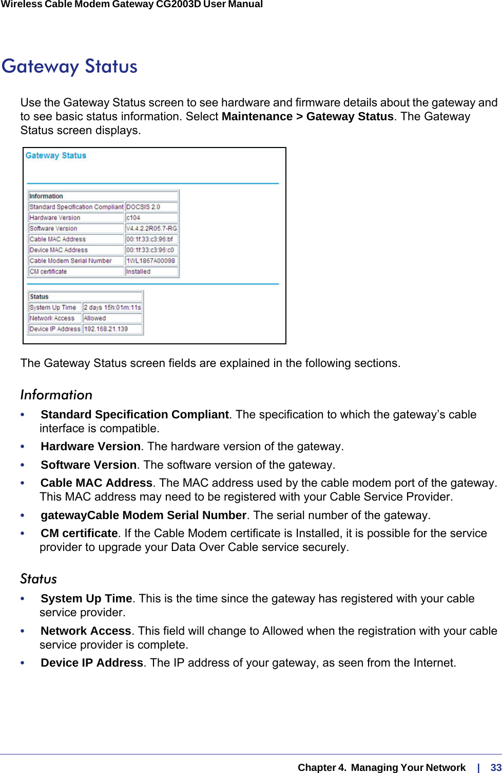   Chapter 4.  Managing Your Network     |    33Wireless Cable Modem Gateway CG2003D User Manual Gateway StatusUse the Gateway Status screen to see hardware and firmware details about the gateway and to see basic status information. Select Maintenance &gt; Gateway Status. The Gateway Status screen displays.The Gateway Status screen fields are explained in the following sections.Information•     Standard Specification Compliant. The specification to which the gateway’s cable interface is compatible.•     Hardware Version. The hardware version of the gateway.•     Software Version. The software version of the gateway.•     Cable MAC Address. The MAC address used by the cable modem port of the gateway. This MAC address may need to be registered with your Cable Service Provider.•     gatewayCable Modem Serial Number. The serial number of the gateway.•     CM certificate. If the Cable Modem certificate is Installed, it is possible for the service provider to upgrade your Data Over Cable service securely.Status•     System Up Time. This is the time since the gateway has registered with your cable service provider.•     Network Access. This field will change to Allowed when the registration with your cable service provider is complete.•     Device IP Address. The IP address of your gateway, as seen from the Internet.