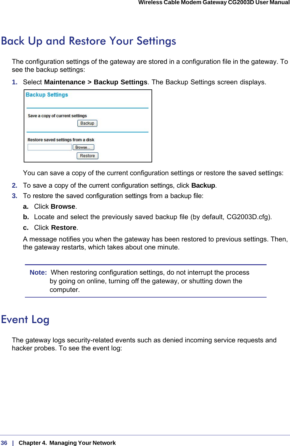 36   |   Chapter 4.  Managing Your Network  Wireless Cable Modem Gateway CG2003D User Manual Back Up and Restore Your SettingsThe configuration settings of the gateway are stored in a configuration file in the gateway. To see the backup settings:1.  Select Maintenance &gt; Backup Settings. The Backup Settings screen displays.You can save a copy of the current configuration settings or restore the saved settings:2.  To save a copy of the current configuration settings, click Backup.3.  To restore the saved configuration settings from a backup file:a. Click Browse.b.  Locate and select the previously saved backup file (by default, CG2003D.cfg).c.  Click Restore. A message notifies you when the gateway has been restored to previous settings. Then, the gateway restarts, which takes about one minute.Note:  When restoring configuration settings, do not interrupt the process by going on online, turning off the gateway, or shutting down the computer. Event LogThe gateway logs security-related events such as denied incoming service requests and hacker probes. To see the event log: