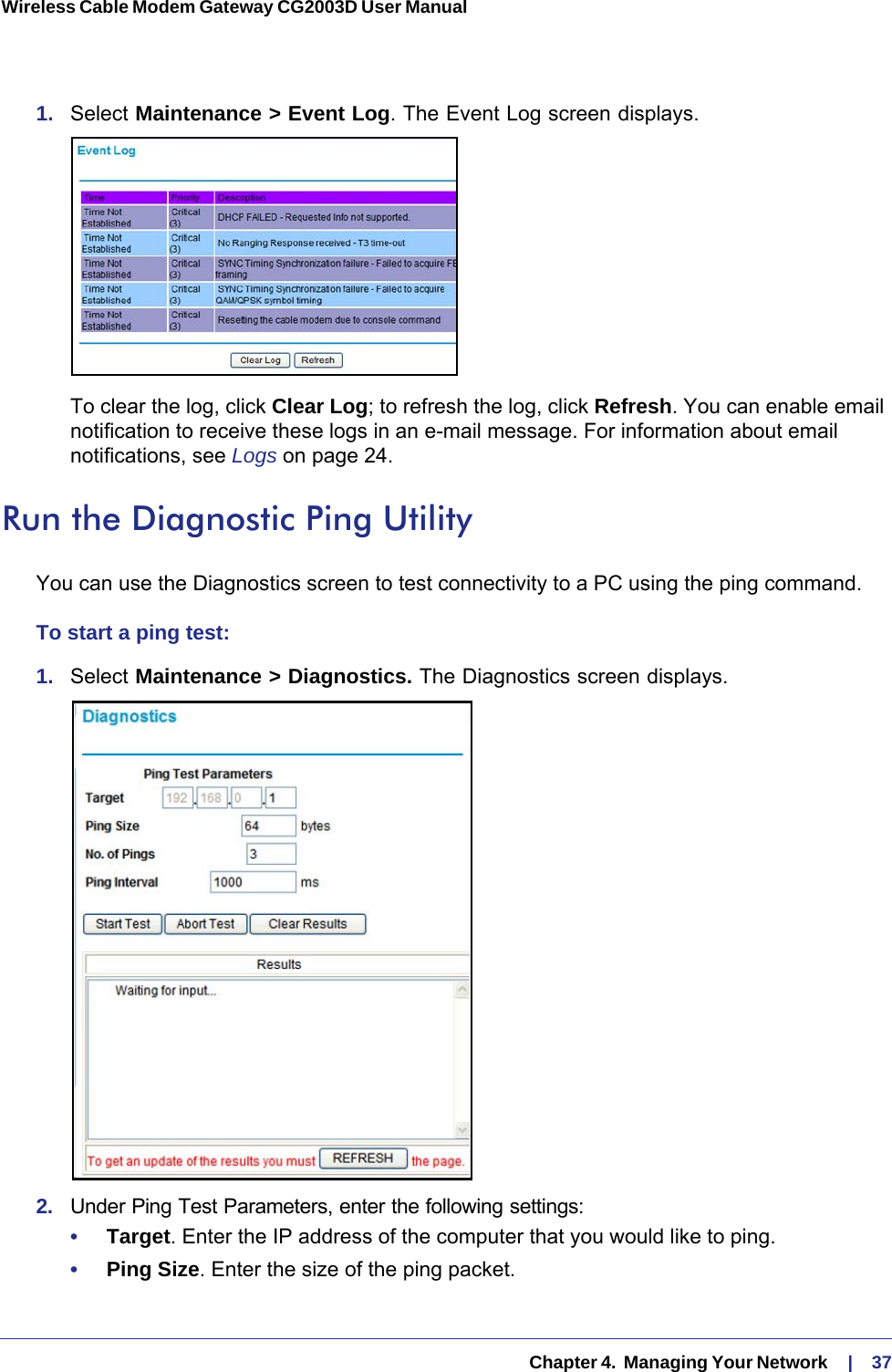   Chapter 4.  Managing Your Network     |    37Wireless Cable Modem Gateway CG2003D User Manual 1.  Select Maintenance &gt; Event Log. The Event Log screen displays.To clear the log, click Clear Log; to refresh the log, click Refresh. You can enable email notification to receive these logs in an e-mail message. For information about email notifications, see Logs on page  24.Run the Diagnostic Ping UtilityYou can use the Diagnostics screen to test connectivity to a PC using the ping command.To start a ping test:1.  Select Maintenance &gt; Diagnostics. The Diagnostics screen displays.2.  Under Ping Test Parameters, enter the following settings:•     Target. Enter the IP address of the computer that you would like to ping.•     Ping Size. Enter the size of the ping packet.