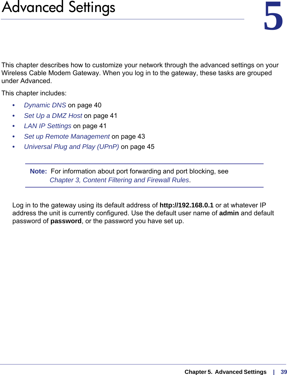   Chapter 5.  Advanced Settings     |    3955.   Advanced SettingsThis chapter describes how to customize your network through the advanced settings on your Wireless Cable Modem Gateway. When you log in to the gateway, these tasks are grouped under Advanced.This chapter includes:•     Dynamic DNS on page  40•     Set Up a DMZ Host on page  41•     LAN IP Settings on page  41•     Set up Remote Management on page  43•     Universal Plug and Play (UPnP) on page  45Note:  For information about port forwarding and port blocking, see Chapter 3, Content Filtering and Firewall Rules.Log in to the gateway using its default address of http://192.168.0.1 or at whatever IP address the unit is currently configured. Use the default user name of admin and default password of password, or the password you have set up.