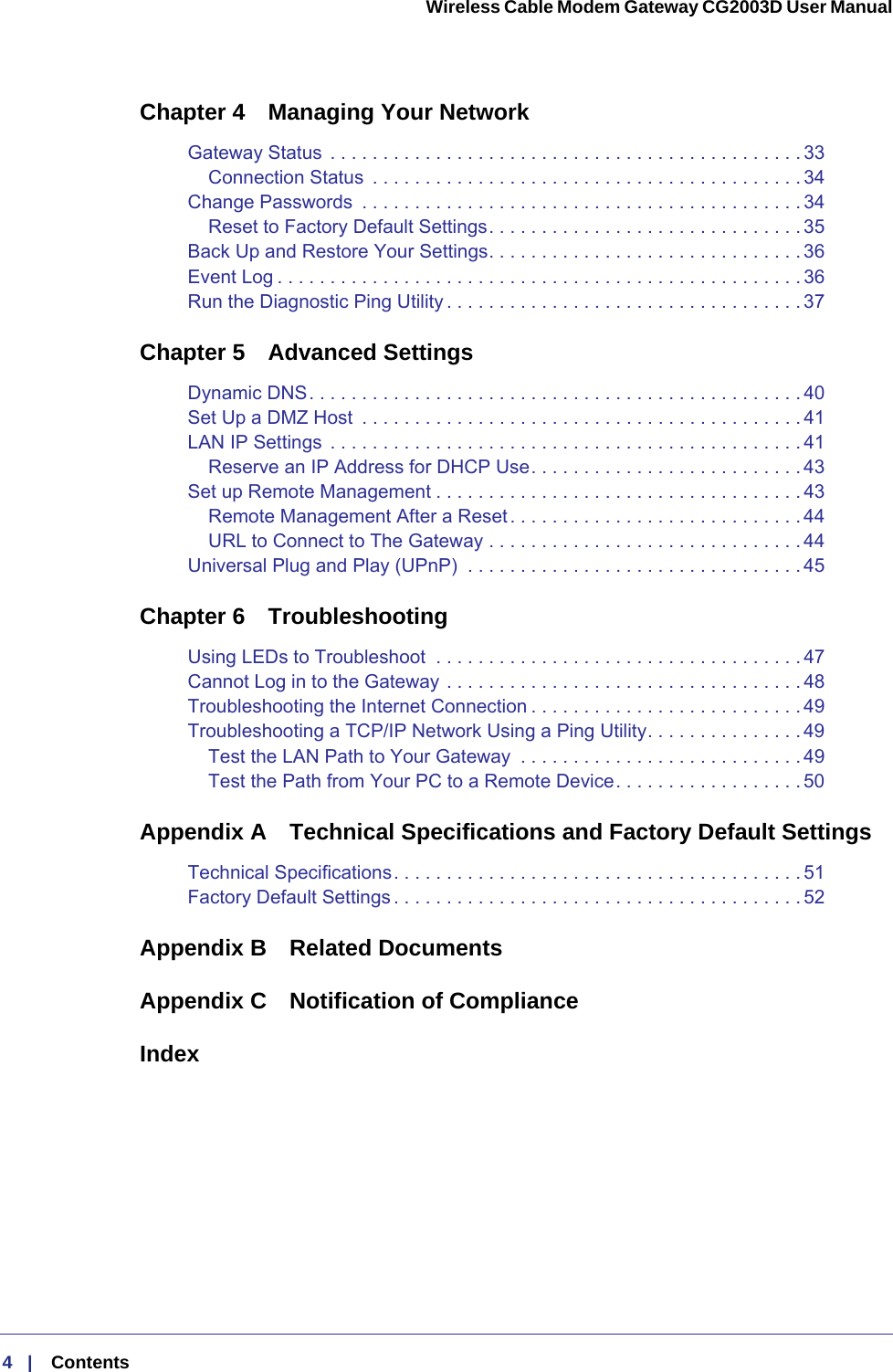 4   |    Contents  Wireless Cable Modem Gateway CG2003D User Manual Chapter 4  Managing Your NetworkGateway Status  . . . . . . . . . . . . . . . . . . . . . . . . . . . . . . . . . . . . . . . . . . . . . 33Connection Status  . . . . . . . . . . . . . . . . . . . . . . . . . . . . . . . . . . . . . . . . . 34Change Passwords  . . . . . . . . . . . . . . . . . . . . . . . . . . . . . . . . . . . . . . . . . . 34Reset to Factory Default Settings. . . . . . . . . . . . . . . . . . . . . . . . . . . . . . 35Back Up and Restore Your Settings. . . . . . . . . . . . . . . . . . . . . . . . . . . . . . 36Event Log . . . . . . . . . . . . . . . . . . . . . . . . . . . . . . . . . . . . . . . . . . . . . . . . . . 36Run the Diagnostic Ping Utility . . . . . . . . . . . . . . . . . . . . . . . . . . . . . . . . . . 37Chapter 5  Advanced SettingsDynamic DNS. . . . . . . . . . . . . . . . . . . . . . . . . . . . . . . . . . . . . . . . . . . . . . . 40Set Up a DMZ Host  . . . . . . . . . . . . . . . . . . . . . . . . . . . . . . . . . . . . . . . . . . 41LAN IP Settings  . . . . . . . . . . . . . . . . . . . . . . . . . . . . . . . . . . . . . . . . . . . . . 41Reserve an IP Address for DHCP Use. . . . . . . . . . . . . . . . . . . . . . . . . . 43Set up Remote Management . . . . . . . . . . . . . . . . . . . . . . . . . . . . . . . . . . .43Remote Management After a Reset. . . . . . . . . . . . . . . . . . . . . . . . . . . . 44URL to Connect to The Gateway . . . . . . . . . . . . . . . . . . . . . . . . . . . . . . 44Universal Plug and Play (UPnP)  . . . . . . . . . . . . . . . . . . . . . . . . . . . . . . . .45Chapter 6  TroubleshootingUsing LEDs to Troubleshoot  . . . . . . . . . . . . . . . . . . . . . . . . . . . . . . . . . . .47Cannot Log in to the Gateway . . . . . . . . . . . . . . . . . . . . . . . . . . . . . . . . . . 48Troubleshooting the Internet Connection . . . . . . . . . . . . . . . . . . . . . . . . . . 49Troubleshooting a TCP/IP Network Using a Ping Utility. . . . . . . . . . . . . . . 49Test the LAN Path to Your Gateway  . . . . . . . . . . . . . . . . . . . . . . . . . . . 49Test the Path from Your PC to a Remote Device. . . . . . . . . . . . . . . . . . 50Appendix A  Technical Specifications and Factory Default SettingsTechnical Specifications. . . . . . . . . . . . . . . . . . . . . . . . . . . . . . . . . . . . . . . 51Factory Default Settings . . . . . . . . . . . . . . . . . . . . . . . . . . . . . . . . . . . . . . . 52Appendix B  Related DocumentsAppendix C  Notification of ComplianceIndex