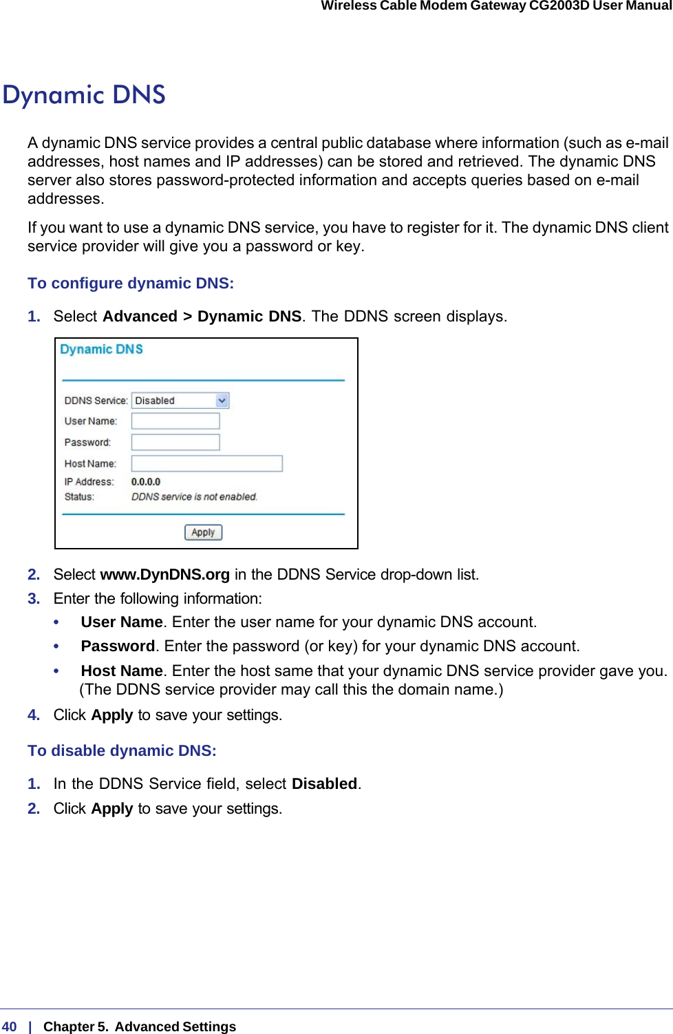 40   |   Chapter 5.  Advanced Settings  Wireless Cable Modem Gateway CG2003D User Manual Dynamic DNSA dynamic DNS service provides a central public database where information (such as e-mail addresses, host names and IP addresses) can be stored and retrieved. The dynamic DNS server also stores password-protected information and accepts queries based on e-mail addresses.If you want to use a dynamic DNS service, you have to register for it. The dynamic DNS client service provider will give you a password or key.To configure dynamic DNS: 1.  Select Advanced &gt; Dynamic DNS. The DDNS screen displays.2.  Select www.DynDNS.org in the DDNS Service drop-down list.3.  Enter the following information:•     User Name. Enter the user name for your dynamic DNS account.•     Password. Enter the password (or key) for your dynamic DNS account.•     Host Name. Enter the host same that your dynamic DNS service provider gave you. (The DDNS service provider may call this the domain name.)4.  Click Apply to save your settings.To disable dynamic DNS:1.  In the DDNS Service field, select Disabled.2.  Click Apply to save your settings.