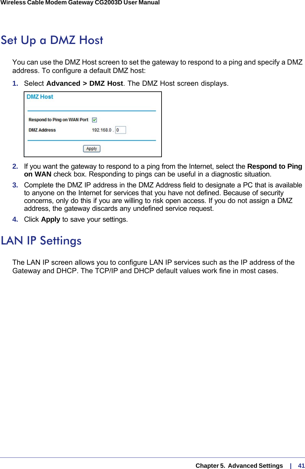   Chapter 5.  Advanced Settings     |    41Wireless Cable Modem Gateway CG2003D User Manual Set Up a DMZ HostYou can use the DMZ Host screen to set the gateway to respond to a ping and specify a DMZ address. To configure a default DMZ host:1.  Select Advanced &gt; DMZ Host. The DMZ Host screen displays.2.  If you want the gateway to respond to a ping from the Internet, select the Respond to Ping on WAN check box. Responding to pings can be useful in a diagnostic situation.3.  Complete the DMZ IP address in the DMZ Address field to designate a PC that is available to anyone on the Internet for services that you have not defined. Because of security concerns, only do this if you are willing to risk open access. If you do not assign a DMZ address, the gateway discards any undefined service request.4.  Click Apply to save your settings.LAN IP SettingsThe LAN IP screen allows you to configure LAN IP services such as the IP address of the Gateway and DHCP. The TCP/IP and DHCP default values work fine in most cases. 