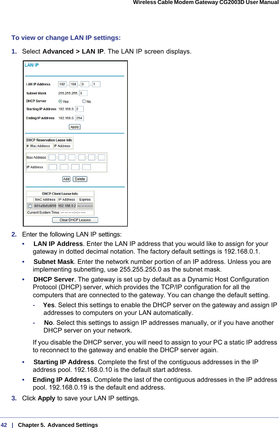 42   |   Chapter 5.  Advanced Settings  Wireless Cable Modem Gateway CG2003D User Manual To view or change LAN IP settings:1.  Select Advanced &gt; LAN IP. The LAN IP screen displays.2.  Enter the following LAN IP settings:•     LAN IP Address. Enter the LAN IP address that you would like to assign for your gateway in dotted decimal notation. The factory default settings is 192.168.0.1.•     Subnet Mask. Enter the network number portion of an IP address. Unless you are implementing subnetting, use 255.255.255.0 as the subnet mask.•     DHCP Server. The gateway is set up by default as a Dynamic Host Configuration Protocol (DHCP) server, which provides the TCP/IP configuration for all the computers that are connected to the gateway. You can change the default setting.-     Yes. Select this settings to enable the DHCP server on the gateway and assign IP addresses to computers on your LAN automatically.-     No. Select this settings to assign IP addresses manually, or if you have another DHCP server on your network.If you disable the DHCP server, you will need to assign to your PC a static IP address to reconnect to the gateway and enable the DHCP server again.•     Starting IP Address. Complete the first of the contiguous addresses in the IP address pool. 192.168.0.10 is the default start address.•     Ending IP Address. Complete the last of the contiguous addresses in the IP address pool. 192.168.0.19 is the default end address.3.  Click Apply to save your LAN IP settings.