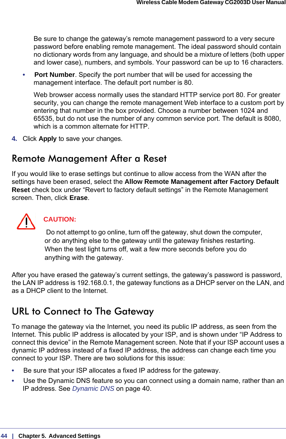 44   |   Chapter 5.  Advanced Settings  Wireless Cable Modem Gateway CG2003D User Manual Be sure to change the gateway’s remote management password to a very secure password before enabling remote management. The ideal password should contain no dictionary words from any language, and should be a mixture of letters (both upper and lower case), numbers, and symbols. Your password can be up to 16 characters.•     Port Number. Specify the port number that will be used for accessing the management interface. The default port number is 80.Web browser access normally uses the standard HTTP service port 80. For greater security, you can change the remote management Web interface to a custom port by entering that number in the box provided. Choose a number between 1024 and 65535, but do not use the number of any common service port. The default is 8080, which is a common alternate for HTTP.4.  Click Apply to save your changes.Remote Management After a ResetIf you would like to erase settings but continue to allow access from the WAN after the settings have been erased, select the Allow Remote Management after Factory Default Reset check box under “Revert to factory default settings” in the Remote Management screen. Then, click Erase.CAUTION: Do not attempt to go online, turn off the gateway, shut down the computer, or do anything else to the gateway until the gateway finishes restarting. When the test light turns off, wait a few more seconds before you do anything with the gateway.After you have erased the gateway’s current settings, the gateway’s password is password, the LAN IP address is 192.168.0.1, the gateway functions as a DHCP server on the LAN, and as a DHCP client to the Internet.URL to Connect to The GatewayTo manage the gateway via the Internet, you need its public IP address, as seen from the Internet. This public IP address is allocated by your ISP, and is shown under “IP Address to connect this device” in the Remote Management screen. Note that if your ISP account uses a dynamic IP address instead of a fixed IP address, the address can change each time you connect to your ISP. There are two solutions for this issue: •     Be sure that your ISP allocates a fixed IP address for the gateway.•     Use the Dynamic DNS feature so you can connect using a domain name, rather than an IP address. See Dynamic DNS on page  40.