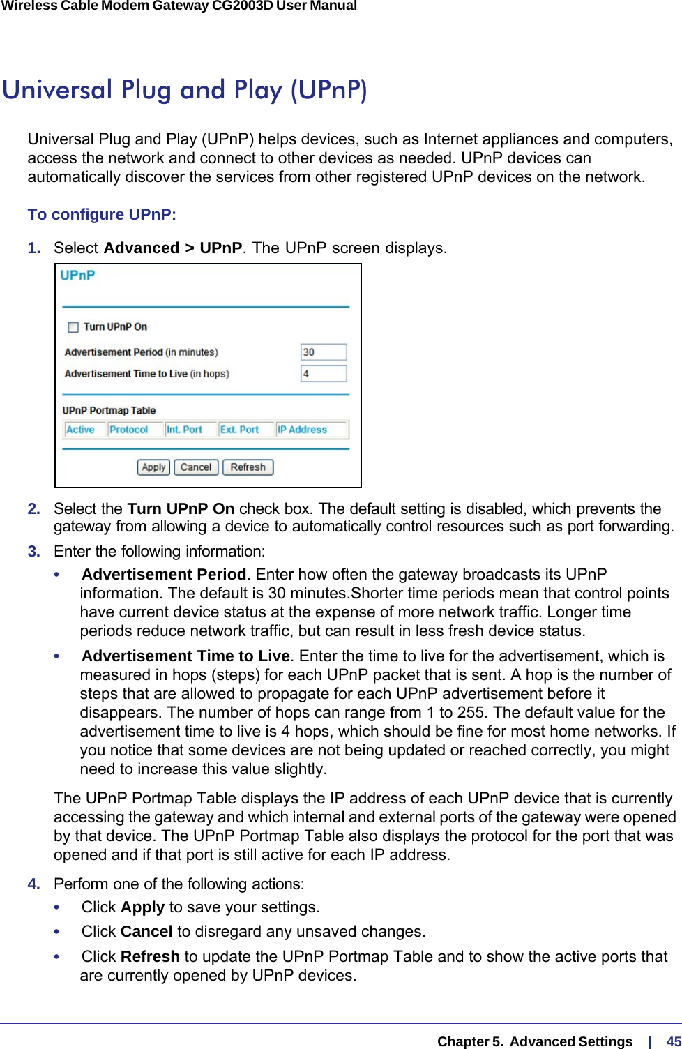   Chapter 5.  Advanced Settings     |    45Wireless Cable Modem Gateway CG2003D User Manual Universal Plug and Play (UPnP)Universal Plug and Play (UPnP) helps devices, such as Internet appliances and computers, access the network and connect to other devices as needed. UPnP devices can automatically discover the services from other registered UPnP devices on the network.To configure UPnP:1.  Select Advanced &gt; UPnP. The UPnP screen displays.2.  Select the Turn UPnP On check box. The default setting is disabled, which prevents the gateway from allowing a device to automatically control resources such as port forwarding.3.  Enter the following information:•     Advertisement Period. Enter how often the gateway broadcasts its UPnP information. The default is 30 minutes.Shorter time periods mean that control points have current device status at the expense of more network traffic. Longer time periods reduce network traffic, but can result in less fresh device status.•     Advertisement Time to Live. Enter the time to live for the advertisement, which is measured in hops (steps) for each UPnP packet that is sent. A hop is the number of steps that are allowed to propagate for each UPnP advertisement before it disappears. The number of hops can range from 1 to 255. The default value for the advertisement time to live is 4 hops, which should be fine for most home networks. If you notice that some devices are not being updated or reached correctly, you might need to increase this value slightly.The UPnP Portmap Table displays the IP address of each UPnP device that is currently accessing the gateway and which internal and external ports of the gateway were opened by that device. The UPnP Portmap Table also displays the protocol for the port that was opened and if that port is still active for each IP address.4.  Perform one of the following actions:•     Click Apply to save your settings.•     Click Cancel to disregard any unsaved changes.•     Click Refresh to update the UPnP Portmap Table and to show the active ports that are currently opened by UPnP devices.