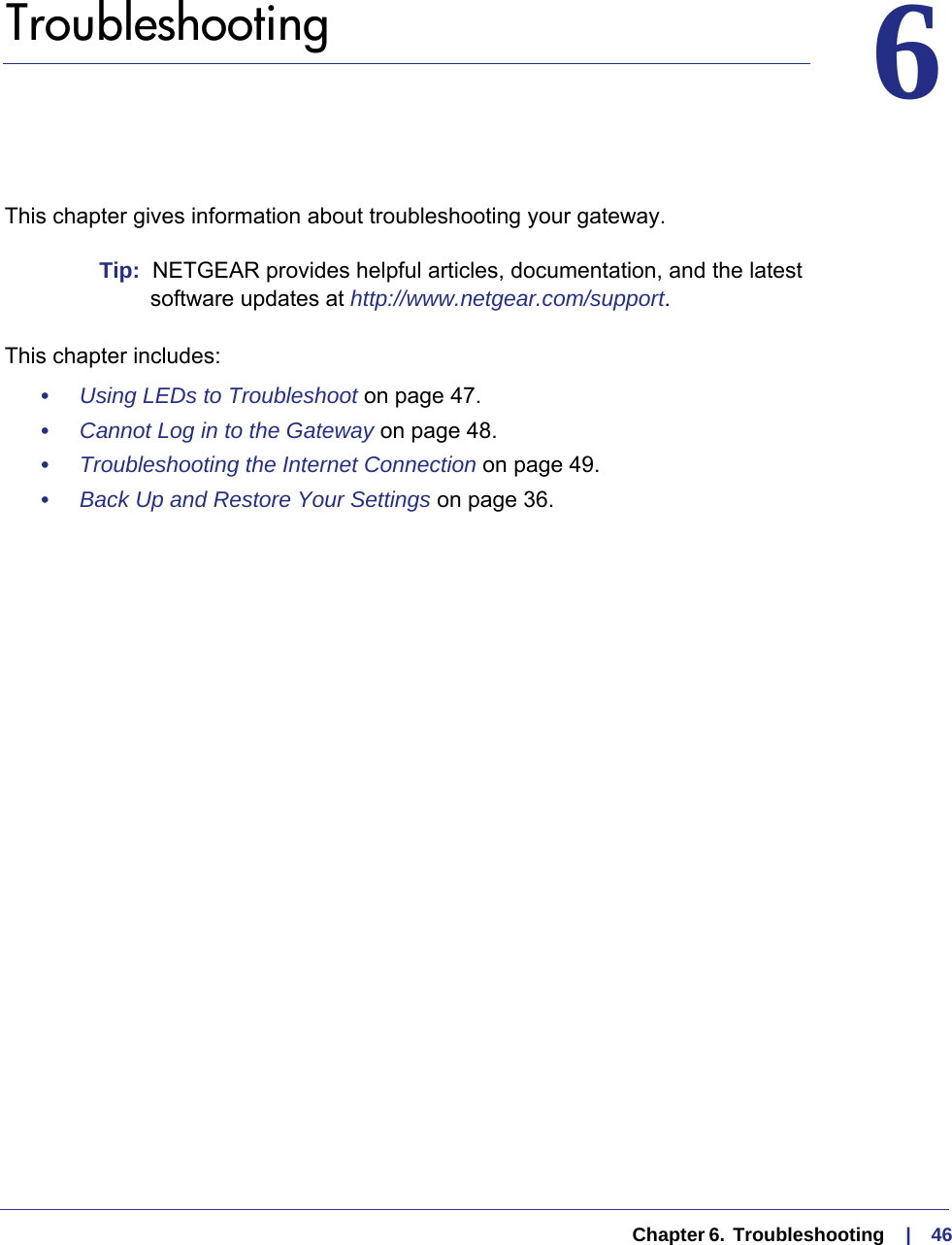   Chapter 6.  Troubleshooting     |    4666.   TroubleshootingThis chapter gives information about troubleshooting your gateway. Tip:  NETGEAR provides helpful articles, documentation, and the latest software updates at http://www.netgear.com/support.This chapter includes:•     Using LEDs to Troubleshoot on page  47.•     Cannot Log in to the Gateway on page  48.•     Troubleshooting the Internet Connection on page  49.•     Back Up and Restore Your Settings on page  36.