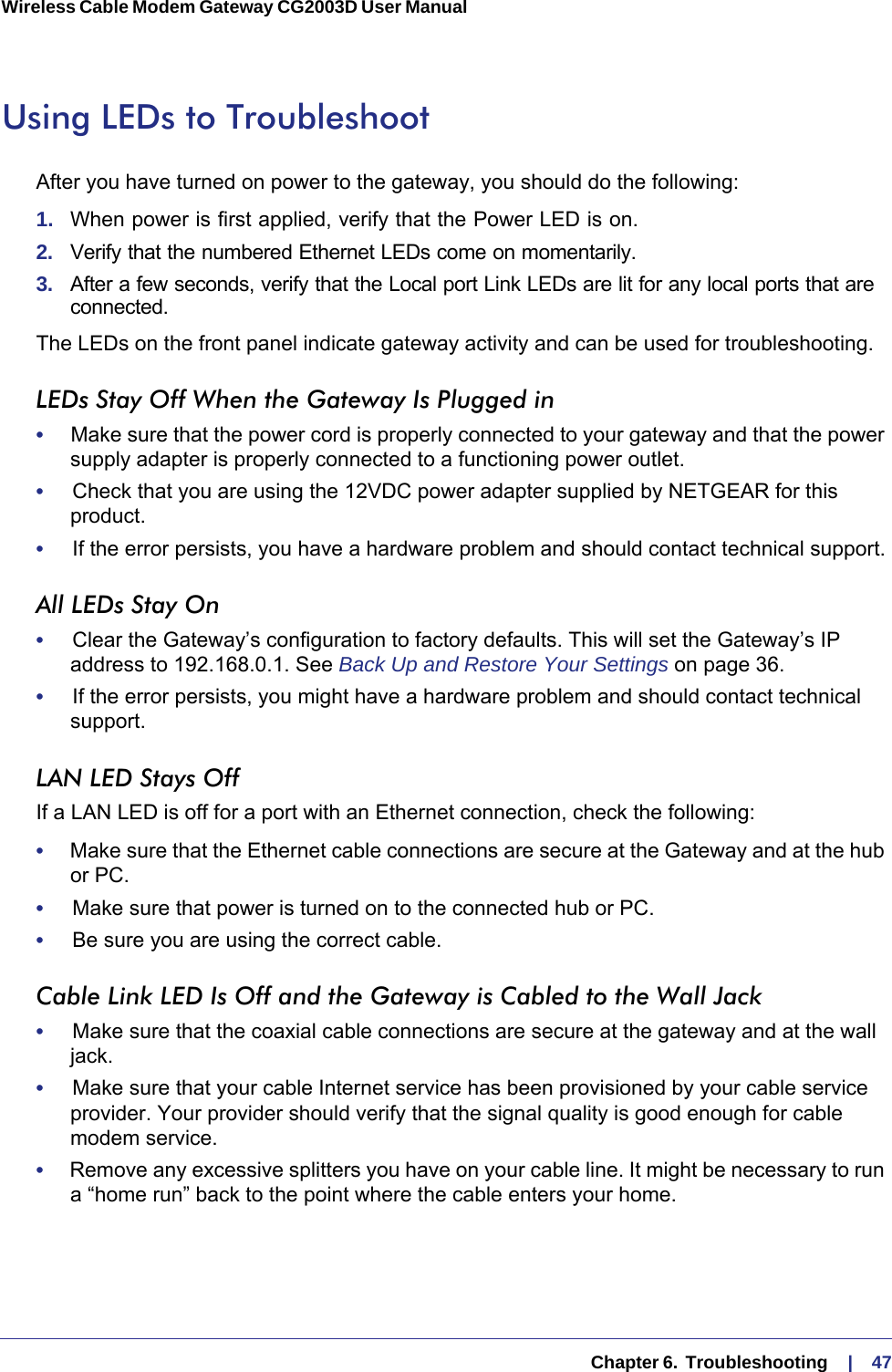   Chapter 6.  Troubleshooting     |    47Wireless Cable Modem Gateway CG2003D User Manual Using LEDs to TroubleshootAfter you have turned on power to the gateway, you should do the following:1.  When power is first applied, verify that the Power LED is on.2.  Verify that the numbered Ethernet LEDs come on momentarily.3.  After a few seconds, verify that the Local port Link LEDs are lit for any local ports that are connected.The LEDs on the front panel indicate gateway activity and can be used for troubleshooting.LEDs Stay Off When the Gateway Is Plugged in•     Make sure that the power cord is properly connected to your gateway and that the power supply adapter is properly connected to a functioning power outlet. •     Check that you are using the 12VDC power adapter supplied by NETGEAR for this product.•     If the error persists, you have a hardware problem and should contact technical support.All LEDs Stay On•     Clear the Gateway’s configuration to factory defaults. This will set the Gateway’s IP address to 192.168.0.1. See Back Up and Restore Your Settings on page  36. •     If the error persists, you might have a hardware problem and should contact technical support.LAN LED Stays OffIf a LAN LED is off for a port with an Ethernet connection, check the following:•     Make sure that the Ethernet cable connections are secure at the Gateway and at the hub or PC.•     Make sure that power is turned on to the connected hub or PC.•     Be sure you are using the correct cable.Cable Link LED Is Off and the Gateway is Cabled to the Wall Jack•     Make sure that the coaxial cable connections are secure at the gateway and at the wall jack.•     Make sure that your cable Internet service has been provisioned by your cable service provider. Your provider should verify that the signal quality is good enough for cable modem service.•     Remove any excessive splitters you have on your cable line. It might be necessary to run a “home run” back to the point where the cable enters your home.