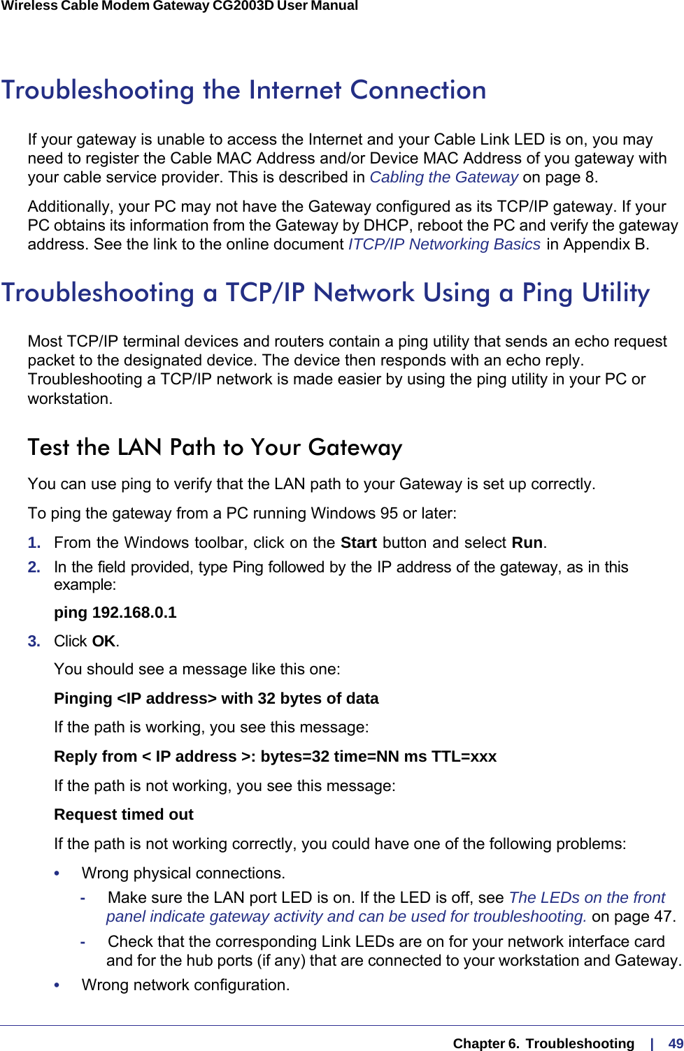   Chapter 6.  Troubleshooting     |    49Wireless Cable Modem Gateway CG2003D User Manual Troubleshooting the Internet ConnectionIf your gateway is unable to access the Internet and your Cable Link LED is on, you may need to register the Cable MAC Address and/or Device MAC Address of you gateway with your cable service provider. This is described in Cabling the Gateway on page  8. Additionally, your PC may not have the Gateway configured as its TCP/IP gateway. If your PC obtains its information from the Gateway by DHCP, reboot the PC and verify the gateway address. See the link to the online document ITCP/IP Networking Basics   in Appendix  B.Troubleshooting a TCP/IP Network Using a Ping UtilityMost TCP/IP terminal devices and routers contain a ping utility that sends an echo request packet to the designated device. The device then responds with an echo reply. Troubleshooting a TCP/IP network is made easier by using the ping utility in your PC or workstation.Test the LAN Path to Your GatewayYou can use ping to verify that the LAN path to your Gateway is set up correctly.To ping the gateway from a PC running Windows 95 or later:1.  From the Windows toolbar, click on the Start button and select Run.2.  In the field provided, type Ping followed by the IP address of the gateway, as in this example:ping 192.168.0.13.  Click OK.You should see a message like this one:Pinging &lt;IP address&gt; with 32 bytes of dataIf the path is working, you see this message:Reply from &lt; IP address &gt;: bytes=32 time=NN ms TTL=xxxIf the path is not working, you see this message:Request timed outIf the path is not working correctly, you could have one of the following problems:•     Wrong physical connections.-     Make sure the LAN port LED is on. If the LED is off, see The LEDs on the front panel indicate gateway activity and can be used for troubleshooting. on page  47.-     Check that the corresponding Link LEDs are on for your network interface card and for the hub ports (if any) that are connected to your workstation and Gateway.•     Wrong network configuration.