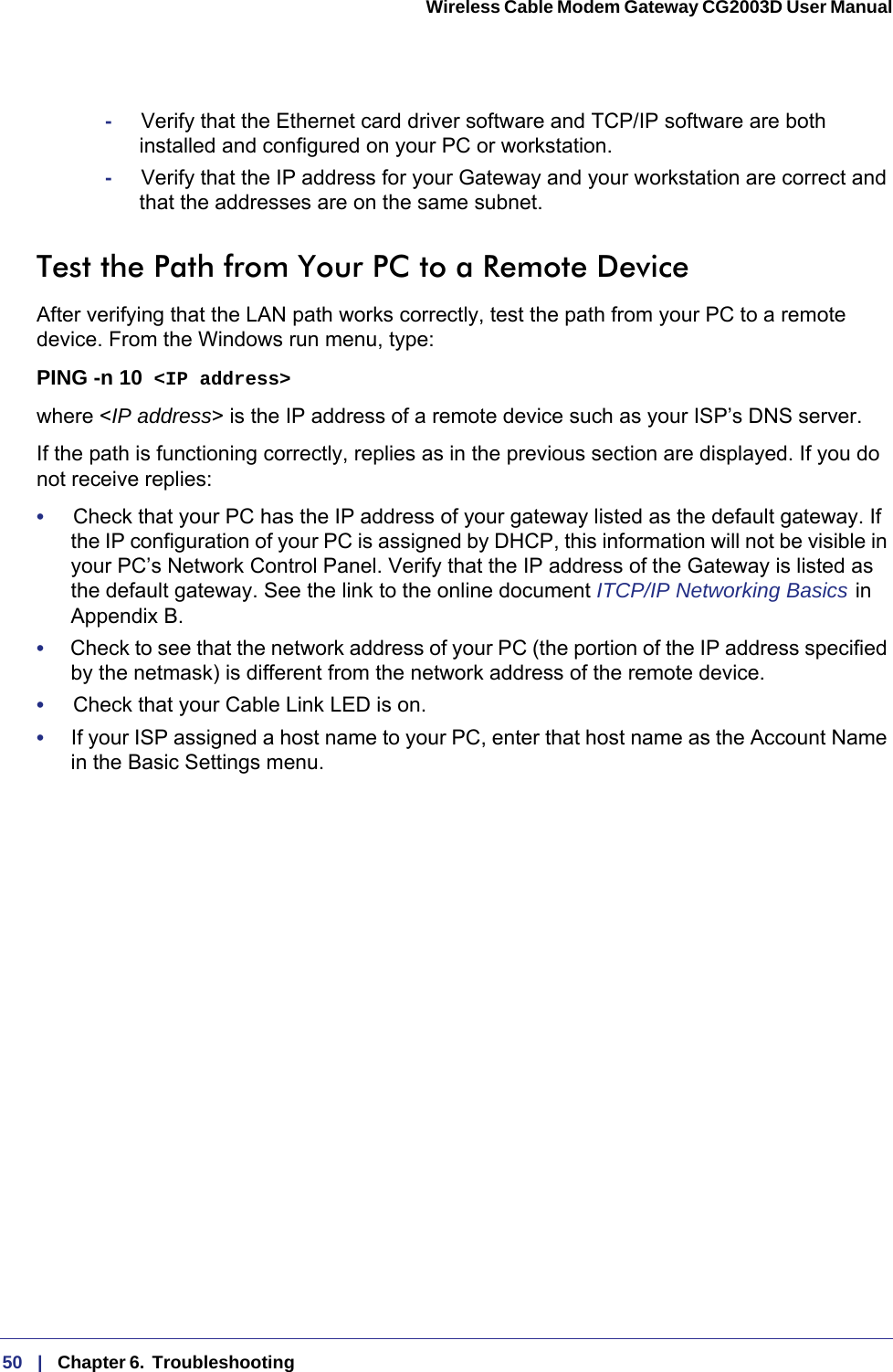 50   |   Chapter 6.  Troubleshooting  Wireless Cable Modem Gateway CG2003D User Manual -     Verify that the Ethernet card driver software and TCP/IP software are both installed and configured on your PC or workstation.-     Verify that the IP address for your Gateway and your workstation are correct and that the addresses are on the same subnet.Test the Path from Your PC to a Remote DeviceAfter verifying that the LAN path works correctly, test the path from your PC to a remote device. From the Windows run menu, type:PING -n 10 &lt;IP address&gt;where &lt;IP address&gt; is the IP address of a remote device such as your ISP’s DNS server.If the path is functioning correctly, replies as in the previous section are displayed. If you do not receive replies:•     Check that your PC has the IP address of your gateway listed as the default gateway. If the IP configuration of your PC is assigned by DHCP, this information will not be visible in your PC’s Network Control Panel. Verify that the IP address of the Gateway is listed as the default gateway. See the link to the online document ITCP/IP Networking Basics   in Appendix  B.•     Check to see that the network address of your PC (the portion of the IP address specified by the netmask) is different from the network address of the remote device.•     Check that your Cable Link LED is on.•     If your ISP assigned a host name to your PC, enter that host name as the Account Name in the Basic Settings menu.