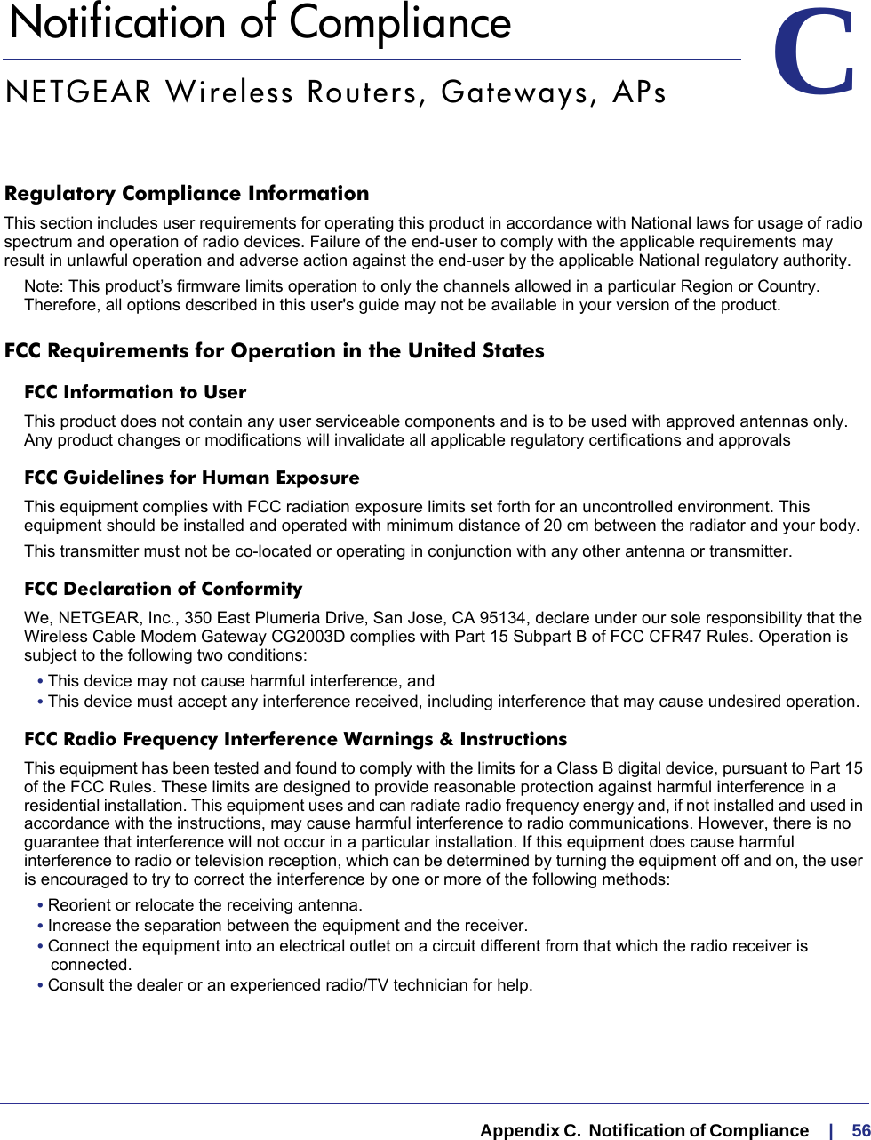   Appendix C.  Notification of Compliance     |    56CC.   Notification of ComplianceNETGEAR Wireless Routers, Gateways, APsRegulatory Compliance InformationThis section includes user requirements for operating this product in accordance with National laws for usage of radio spectrum and operation of radio devices. Failure of the end-user to comply with the applicable requirements may result in unlawful operation and adverse action against the end-user by the applicable National regulatory authority.Note: This product’s firmware limits operation to only the channels allowed in a particular Region or Country.  Therefore, all options described in this user&apos;s guide may not be available in your version of the product.FCC Requirements for Operation in the United States FCC Information to UserThis product does not contain any user serviceable components and is to be used with approved antennas only. Any product changes or modifications will invalidate all applicable regulatory certifications and approvalsFCC Guidelines for Human ExposureThis equipment complies with FCC radiation exposure limits set forth for an uncontrolled environment. This equipment should be installed and operated with minimum distance of 20 cm between the radiator and your body. This transmitter must not be co-located or operating in conjunction with any other antenna or transmitter. FCC Declaration of ConformityWe, NETGEAR, Inc., 350 East Plumeria Drive, San Jose, CA 95134, declare under our sole responsibility that the Wireless Cable Modem Gateway CG2003D complies with Part 15 Subpart B of FCC CFR47 Rules. Operation is subject to the following two conditions:• This device may not cause harmful interference, and• This device must accept any interference received, including interference that may cause undesired operation.FCC Radio Frequency Interference Warnings &amp; InstructionsThis equipment has been tested and found to comply with the limits for a Class B digital device, pursuant to Part 15 of the FCC Rules. These limits are designed to provide reasonable protection against harmful interference in a residential installation. This equipment uses and can radiate radio frequency energy and, if not installed and used in accordance with the instructions, may cause harmful interference to radio communications. However, there is no guarantee that interference will not occur in a particular installation. If this equipment does cause harmful interference to radio or television reception, which can be determined by turning the equipment off and on, the user is encouraged to try to correct the interference by one or more of the following methods:• Reorient or relocate the receiving antenna.• Increase the separation between the equipment and the receiver.• Connect the equipment into an electrical outlet on a circuit different from that which the radio receiver is connected.• Consult the dealer or an experienced radio/TV technician for help.