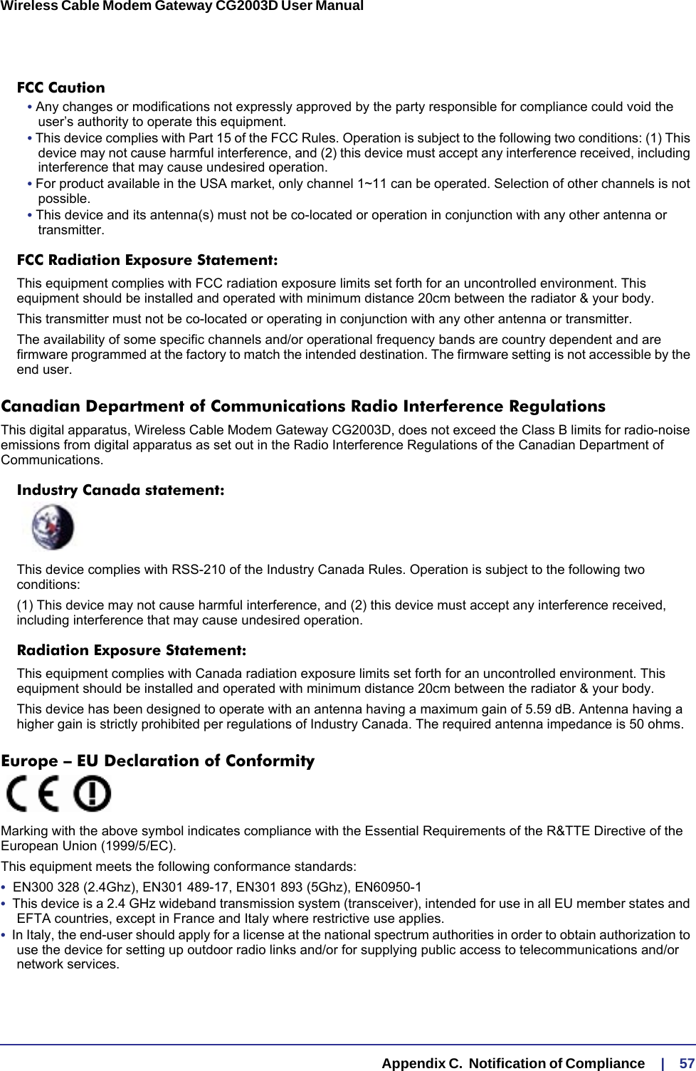   Appendix C.  Notification of Compliance     |    57Wireless Cable Modem Gateway CG2003D User Manual FCC Caution• Any changes or modifications not expressly approved by the party responsible for compliance could void the user’s authority to operate this equipment. • This device complies with Part 15 of the FCC Rules. Operation is subject to the following two conditions: (1) This device may not cause harmful interference, and (2) this device must accept any interference received, including interference that may cause undesired operation. • For product available in the USA market, only channel 1~11 can be operated. Selection of other channels is not possible.• This device and its antenna(s) must not be co-located or operation in conjunction with any other antenna or transmitter.FCC Radiation Exposure Statement: This equipment complies with FCC radiation exposure limits set forth for an uncontrolled environment. This equipment should be installed and operated with minimum distance 20cm between the radiator &amp; your body.This transmitter must not be co-located or operating in conjunction with any other antenna or transmitter.The availability of some specific channels and/or operational frequency bands are country dependent and are firmware programmed at the factory to match the intended destination. The firmware setting is not accessible by the end user.Canadian Department of Communications Radio Interference RegulationsThis digital apparatus, Wireless Cable Modem Gateway CG2003D, does not exceed the Class B limits for radio-noise emissions from digital apparatus as set out in the Radio Interference Regulations of the Canadian Department of Communications.Industry Canada statement:This device complies with RSS-210 of the Industry Canada Rules. Operation is subject to the following two conditions:(1) This device may not cause harmful interference, and (2) this device must accept any interference received, including interference that may cause undesired operation.Radiation Exposure Statement:This equipment complies with Canada radiation exposure limits set forth for an uncontrolled environment. This equipment should be installed and operated with minimum distance 20cm between the radiator &amp; your body.This device has been designed to operate with an antenna having a maximum gain of 5.59 dB. Antenna having a higher gain is strictly prohibited per regulations of Industry Canada. The required antenna impedance is 50 ohms.Europe – EU Declaration of Conformity Marking with the above symbol indicates compliance with the Essential Requirements of the R&amp;TTE Directive of the European Union (1999/5/EC). This equipment meets the following conformance standards:•  EN300 328 (2.4Ghz), EN301 489-17, EN301 893 (5Ghz), EN60950-1•  This device is a 2.4 GHz wideband transmission system (transceiver), intended for use in all EU member states and EFTA countries, except in France and Italy where restrictive use applies.•  In Italy, the end-user should apply for a license at the national spectrum authorities in order to obtain authorization to use the device for setting up outdoor radio links and/or for supplying public access to telecommunications and/or network services.