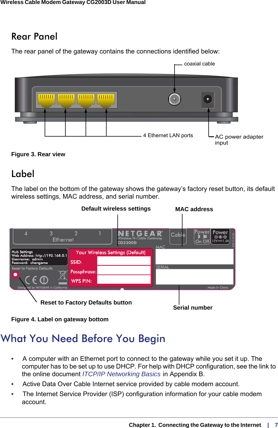   Chapter 1.  Connecting the Gateway to the Internet    |    7Wireless Cable Modem Gateway CG2003D User Manual Rear PanelThe rear panel of the gateway contains the connections identified below:AC power adapter4 Ethernet LAN portscoaxial cableinputFigure 3. Rear viewLabelThe label on the bottom of the gateway shows the gateway’s factory reset button, its default wireless settings, MAC address, and serial number. Reset to Factory Defaults button Serial numberMAC addressDefault wireless settingsFigure 4. Label on gateway bottomWhat You Need Before You Begin•     A computer with an Ethernet port to connect to the gateway while you set it up. The computer has to be set up to use DHCP. For help with DHCP configuration, see the link to the online document ITCP/IP Networking Basics   in Appendix  B.•     Active Data Over Cable Internet service provided by cable modem account.•     The Internet Service Provider (ISP) configuration information for your cable modem account.