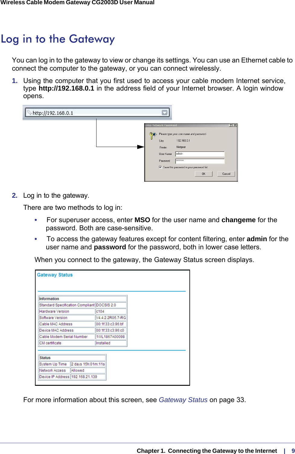   Chapter 1.  Connecting the Gateway to the Internet    |    9Wireless Cable Modem Gateway CG2003D User Manual Log in to the GatewayYou can log in to the gateway to view or change its settings. You can use an Ethernet cable to connect the computer to the gateway, or you can connect wirelessly.1.  Using the computer that you first used to access your cable modem Internet service, type http://192.168.0.1 in the address field of your Internet browser. A login window opens.2.  Log in to the gateway. There are two methods to log in:•     For superuser access, enter MSO for the user name and changeme for the password. Both are case-sensitive.•     To access the gateway features except for content filtering, enter admin for the user name and password for the password, both in lower case letters.When you connect to the gateway, the Gateway Status screen displays.For more information about this screen, see Gateway Status on page  33. 