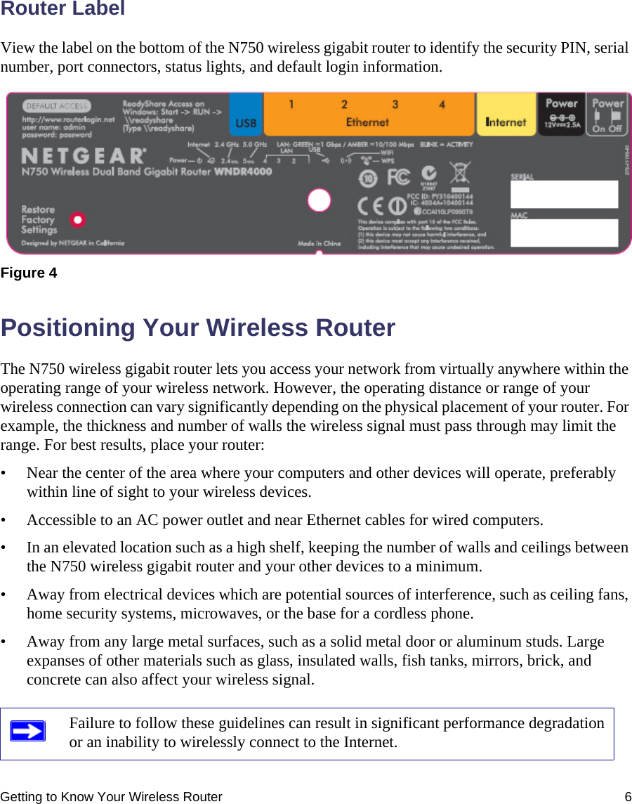Getting to Know Your Wireless Router 6Router LabelView the label on the bottom of the N750 wireless gigabit router to identify the security PIN, serial number, port connectors, status lights, and default login information.Positioning Your Wireless RouterThe N750 wireless gigabit router lets you access your network from virtually anywhere within the operating range of your wireless network. However, the operating distance or range of your wireless connection can vary significantly depending on the physical placement of your router. For example, the thickness and number of walls the wireless signal must pass through may limit the range. For best results, place your router: • Near the center of the area where your computers and other devices will operate, preferably within line of sight to your wireless devices.• Accessible to an AC power outlet and near Ethernet cables for wired computers.• In an elevated location such as a high shelf, keeping the number of walls and ceilings between the N750 wireless gigabit router and your other devices to a minimum.• Away from electrical devices which are potential sources of interference, such as ceiling fans, home security systems, microwaves, or the base for a cordless phone. • Away from any large metal surfaces, such as a solid metal door or aluminum studs. Large expanses of other materials such as glass, insulated walls, fish tanks, mirrors, brick, and concrete can also affect your wireless signal.Figure 4 Failure to follow these guidelines can result in significant performance degradation or an inability to wirelessly connect to the Internet. 