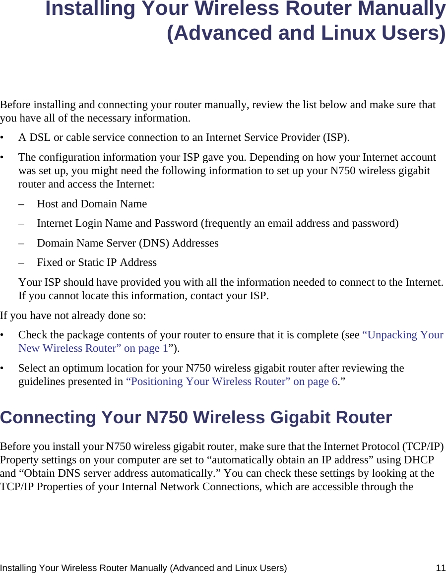 Installing Your Wireless Router Manually (Advanced and Linux Users) 11Installing Your Wireless Router Manually(Advanced and Linux Users)Before installing and connecting your router manually, review the list below and make sure that you have all of the necessary information.• A DSL or cable service connection to an Internet Service Provider (ISP).• The configuration information your ISP gave you. Depending on how your Internet account was set up, you might need the following information to set up your N750 wireless gigabit router and access the Internet: – Host and Domain Name– Internet Login Name and Password (frequently an email address and password)– Domain Name Server (DNS) Addresses– Fixed or Static IP AddressYour ISP should have provided you with all the information needed to connect to the Internet. If you cannot locate this information, contact your ISP. If you have not already done so:• Check the package contents of your router to ensure that it is complete (see “Unpacking Your New Wireless Router” on page 1”).• Select an optimum location for your N750 wireless gigabit router after reviewing the guidelines presented in “Positioning Your Wireless Router” on page 6.”Connecting Your N750 Wireless Gigabit Router Before you install your N750 wireless gigabit router, make sure that the Internet Protocol (TCP/IP) Property settings on your computer are set to “automatically obtain an IP address” using DHCP and “Obtain DNS server address automatically.” You can check these settings by looking at the TCP/IP Properties of your Internal Network Connections, which are accessible through the 