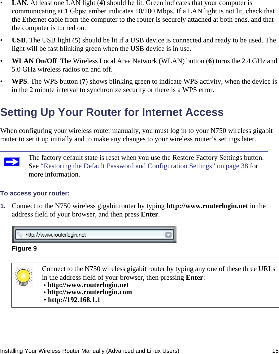 Installing Your Wireless Router Manually (Advanced and Linux Users) 15•LAN. At least one LAN light (4) should be lit. Green indicates that your computer is communicating at 1 Gbps; amber indicates 10/100 Mbps. If a LAN light is not lit, check that the Ethernet cable from the computer to the router is securely attached at both ends, and that the computer is turned on.•USB. The USB light (5) should be lit if a USB device is connected and ready to be used. The light will be fast blinking green when the USB device is in use.•WLAN On/Off. The Wireless Local Area Network (WLAN) button (6) turns the 2.4 GHz and 5.0 GHz wireless radios on and off.•WPS. The WPS button (7) shows blinking green to indicate WPS activity, when the device is in the 2 minute interval to synchronize security or there is a WPS error.Setting Up Your Router for Internet AccessWhen configuring your wireless router manually, you must log in to your N750 wireless gigabit router to set it up initially and to make any changes to your wireless router’s settings later.To access your router:1. Connect to the N750 wireless gigabit router by typing http://www.routerlogin.net in the address field of your browser, and then press Enter.The factory default state is reset when you use the Restore Factory Settings button. See “Restoring the Default Password and Configuration Settings” on page 38 for more information.Figure 9Connect to the N750 wireless gigabit router by typing any one of these three URLs in the address field of your browser, then pressing Enter:• http://www.routerlogin.net • http://www.routerlogin.com • http://192.168.1.1