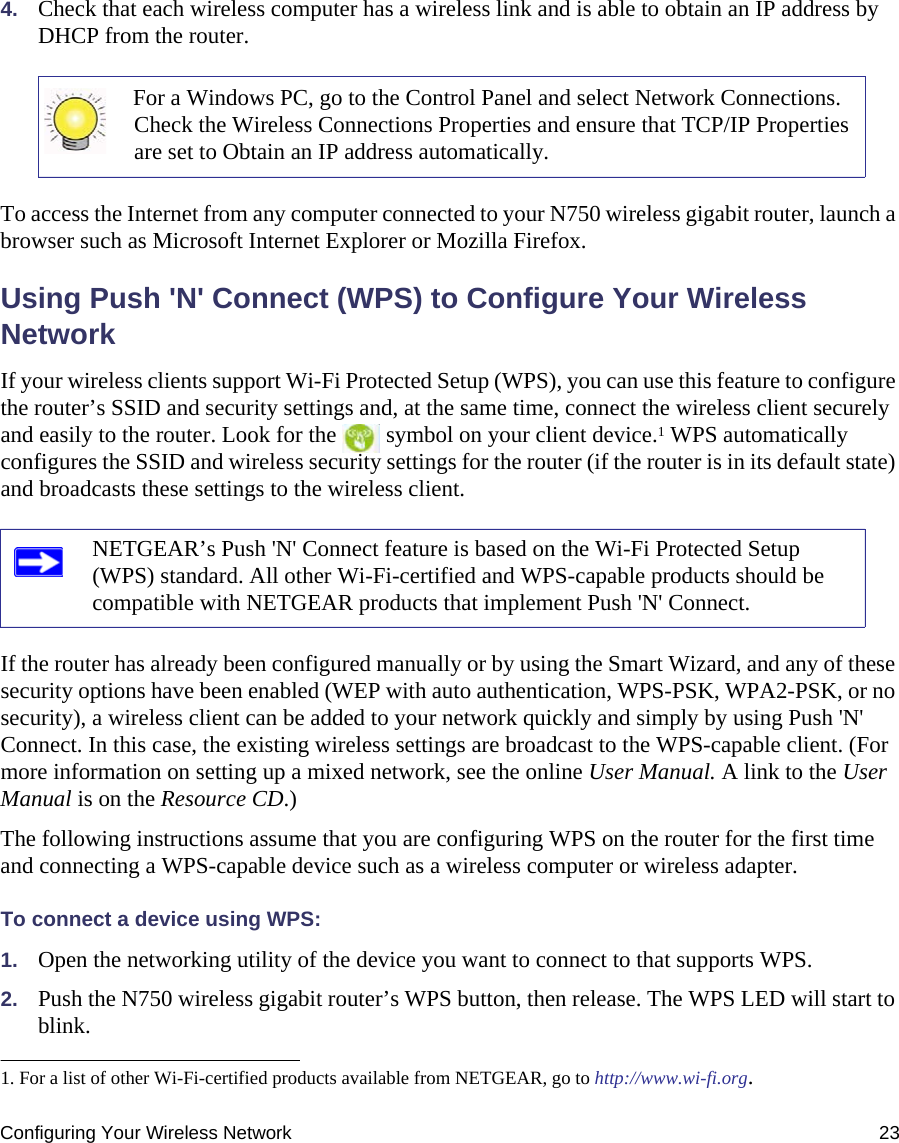 Configuring Your Wireless Network 234. Check that each wireless computer has a wireless link and is able to obtain an IP address by DHCP from the router. To access the Internet from any computer connected to your N750 wireless gigabit router, launch a browser such as Microsoft Internet Explorer or Mozilla Firefox.Using Push &apos;N&apos; Connect (WPS) to Configure Your Wireless NetworkIf your wireless clients support Wi-Fi Protected Setup (WPS), you can use this feature to configure the router’s SSID and security settings and, at the same time, connect the wireless client securely and easily to the router. Look for the   symbol on your client device.1 WPS automatically configures the SSID and wireless security settings for the router (if the router is in its default state) and broadcasts these settings to the wireless client. If the router has already been configured manually or by using the Smart Wizard, and any of these security options have been enabled (WEP with auto authentication, WPS-PSK, WPA2-PSK, or no security), a wireless client can be added to your network quickly and simply by using Push &apos;N&apos; Connect. In this case, the existing wireless settings are broadcast to the WPS-capable client. (For more information on setting up a mixed network, see the online User Manual. A link to the User Manual is on the Resource CD.)The following instructions assume that you are configuring WPS on the router for the first time and connecting a WPS-capable device such as a wireless computer or wireless adapter. To connect a device using WPS:1. Open the networking utility of the device you want to connect to that supports WPS. 2. Push the N750 wireless gigabit router’s WPS button, then release. The WPS LED will start to blink.For a Windows PC, go to the Control Panel and select Network Connections. Check the Wireless Connections Properties and ensure that TCP/IP Properties are set to Obtain an IP address automatically.1. For a list of other Wi-Fi-certified products available from NETGEAR, go to http://www.wi-fi.org.NETGEAR’s Push &apos;N&apos; Connect feature is based on the Wi-Fi Protected Setup (WPS) standard. All other Wi-Fi-certified and WPS-capable products should be compatible with NETGEAR products that implement Push &apos;N&apos; Connect.