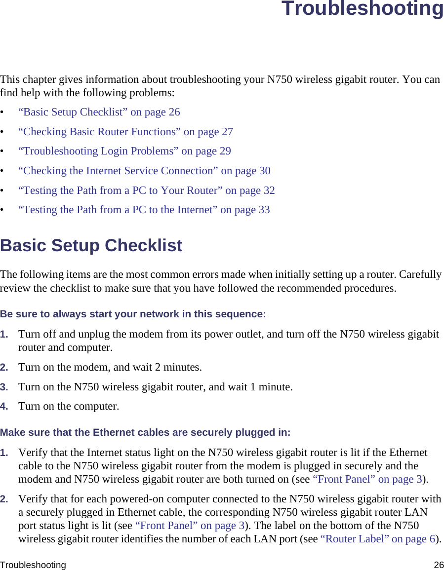 Troubleshooting 26TroubleshootingThis chapter gives information about troubleshooting your N750 wireless gigabit router. You can find help with the following problems:•“Basic Setup Checklist” on page 26•“Checking Basic Router Functions” on page 27•“Troubleshooting Login Problems” on page 29•“Checking the Internet Service Connection” on page 30•“Testing the Path from a PC to Your Router” on page 32•“Testing the Path from a PC to the Internet” on page 33Basic Setup ChecklistThe following items are the most common errors made when initially setting up a router. Carefully review the checklist to make sure that you have followed the recommended procedures.Be sure to always start your network in this sequence: 1. Turn off and unplug the modem from its power outlet, and turn off the N750 wireless gigabit router and computer.2. Turn on the modem, and wait 2 minutes.3. Turn on the N750 wireless gigabit router, and wait 1 minute.4. Turn on the computer. Make sure that the Ethernet cables are securely plugged in:1. Verify that the Internet status light on the N750 wireless gigabit router is lit if the Ethernet cable to the N750 wireless gigabit router from the modem is plugged in securely and the modem and N750 wireless gigabit router are both turned on (see “Front Panel” on page 3). 2. Verify that for each powered-on computer connected to the N750 wireless gigabit router with a securely plugged in Ethernet cable, the corresponding N750 wireless gigabit router LAN port status light is lit (see “Front Panel” on page 3). The label on the bottom of the N750 wireless gigabit router identifies the number of each LAN port (see “Router Label” on page 6). 