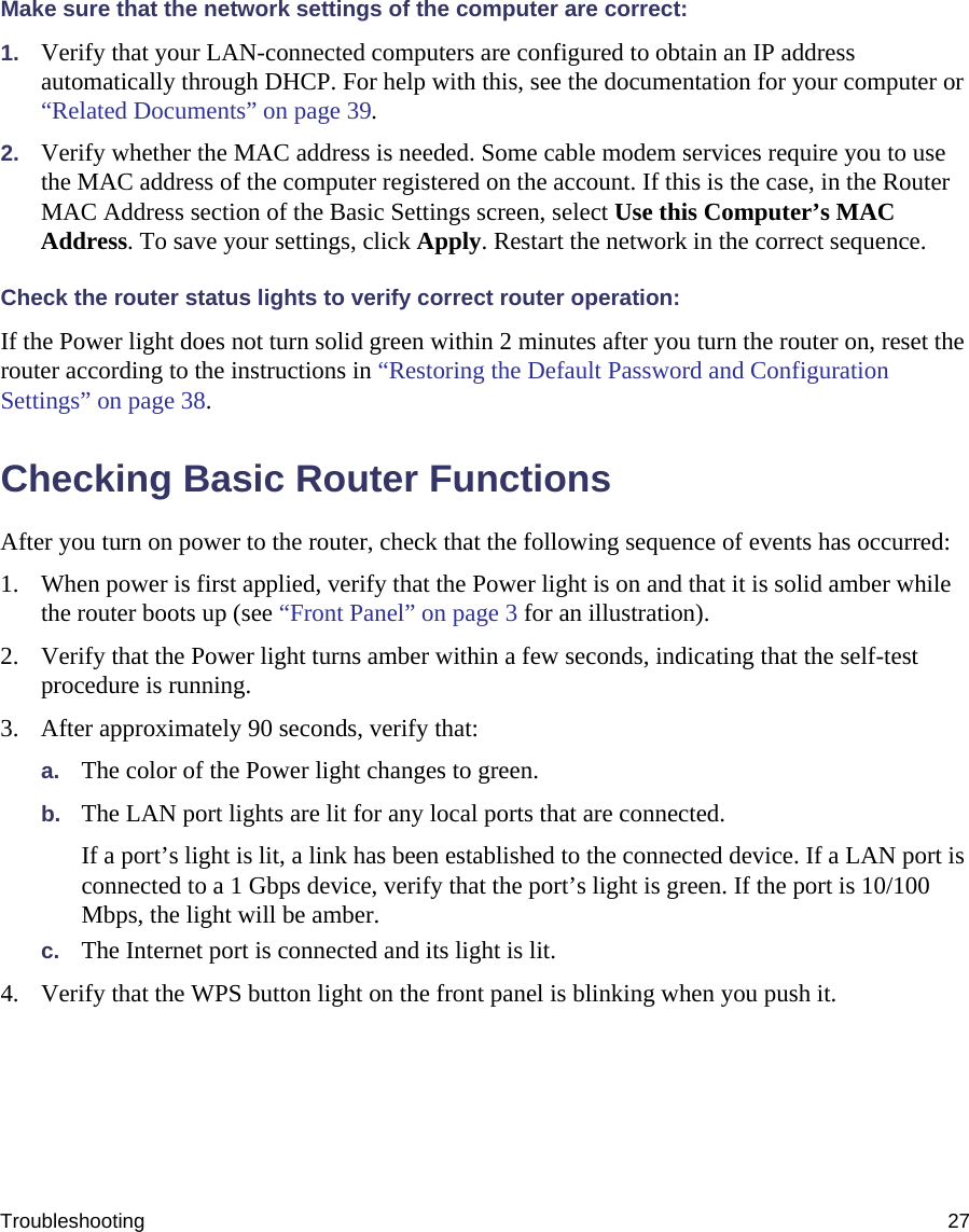 Troubleshooting 27Make sure that the network settings of the computer are correct: 1. Verify that your LAN-connected computers are configured to obtain an IP address automatically through DHCP. For help with this, see the documentation for your computer or “Related Documents” on page 39.2. Verify whether the MAC address is needed. Some cable modem services require you to use the MAC address of the computer registered on the account. If this is the case, in the Router MAC Address section of the Basic Settings screen, select Use this Computer’s MAC Address. To save your settings, click Apply. Restart the network in the correct sequence.Check the router status lights to verify correct router operation:If the Power light does not turn solid green within 2 minutes after you turn the router on, reset the router according to the instructions in “Restoring the Default Password and Configuration Settings” on page 38.Checking Basic Router FunctionsAfter you turn on power to the router, check that the following sequence of events has occurred:1. When power is first applied, verify that the Power light is on and that it is solid amber while the router boots up (see “Front Panel” on page 3 for an illustration).2. Verify that the Power light turns amber within a few seconds, indicating that the self-test procedure is running.3. After approximately 90 seconds, verify that:a. The color of the Power light changes to green.b. The LAN port lights are lit for any local ports that are connected.If a port’s light is lit, a link has been established to the connected device. If a LAN port is connected to a 1 Gbps device, verify that the port’s light is green. If the port is 10/100 Mbps, the light will be amber.c. The Internet port is connected and its light is lit.4. Verify that the WPS button light on the front panel is blinking when you push it.