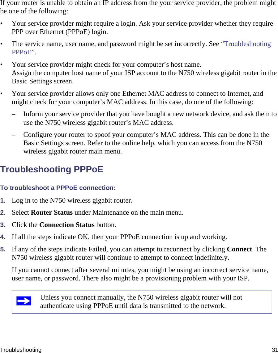 Troubleshooting 31If your router is unable to obtain an IP address from the your service provider, the problem might be one of the following:• Your service provider might require a login. Ask your service provider whether they require PPP over Ethernet (PPPoE) login.• The service name, user name, and password might be set incorrectly. See “Troubleshooting PPPoE”.• Your service provider might check for your computer’s host name.Assign the computer host name of your ISP account to the N750 wireless gigabit router in the Basic Settings screen.• Your service provider allows only one Ethernet MAC address to connect to Internet, and might check for your computer’s MAC address. In this case, do one of the following:– Inform your service provider that you have bought a new network device, and ask them to use the N750 wireless gigabit router’s MAC address.– Configure your router to spoof your computer’s MAC address. This can be done in the Basic Settings screen. Refer to the online help, which you can access from the N750 wireless gigabit router main menu.Troubleshooting PPPoE To troubleshoot a PPPoE connection:1. Log in to the N750 wireless gigabit router.2. Select Router Status under Maintenance on the main menu.3. Click the Connection Status button.4. If all the steps indicate OK, then your PPPoE connection is up and working.5. If any of the steps indicate Failed, you can attempt to reconnect by clicking Connect. The N750 wireless gigabit router will continue to attempt to connect indefinitely.If you cannot connect after several minutes, you might be using an incorrect service name, user name, or password. There also might be a provisioning problem with your ISP.Unless you connect manually, the N750 wireless gigabit router will not authenticate using PPPoE until data is transmitted to the network.