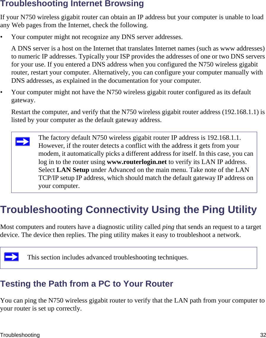 Troubleshooting 32Troubleshooting Internet BrowsingIf your N750 wireless gigabit router can obtain an IP address but your computer is unable to load any Web pages from the Internet, check the following.• Your computer might not recognize any DNS server addresses. A DNS server is a host on the Internet that translates Internet names (such as www addresses) to numeric IP addresses. Typically your ISP provides the addresses of one or two DNS servers for your use. If you entered a DNS address when you configured the N750 wireless gigabit router, restart your computer. Alternatively, you can configure your computer manually with DNS addresses, as explained in the documentation for your computer.• Your computer might not have the N750 wireless gigabit router configured as its default gateway.Restart the computer, and verify that the N750 wireless gigabit router address (192.168.1.1) is listed by your computer as the default gateway address.Troubleshooting Connectivity Using the Ping UtilityMost computers and routers have a diagnostic utility called ping that sends an request to a target device. The device then replies. The ping utility makes it easy to troubleshoot a network.Testing the Path from a PC to Your RouterYou can ping the N750 wireless gigabit router to verify that the LAN path from your computer to your router is set up correctly.The factory default N750 wireless gigabit router IP address is 192.168.1.1. However, if the router detects a conflict with the address it gets from your modem, it automatically picks a different address for itself. In this case, you can log in to the router using www.routerlogin.net to verify its LAN IP address. Select LAN Setup under Advanced on the main menu. Take note of the LAN TCP/IP setup IP address, which should match the default gateway IP address on your computer.This section includes advanced troubleshooting techniques.